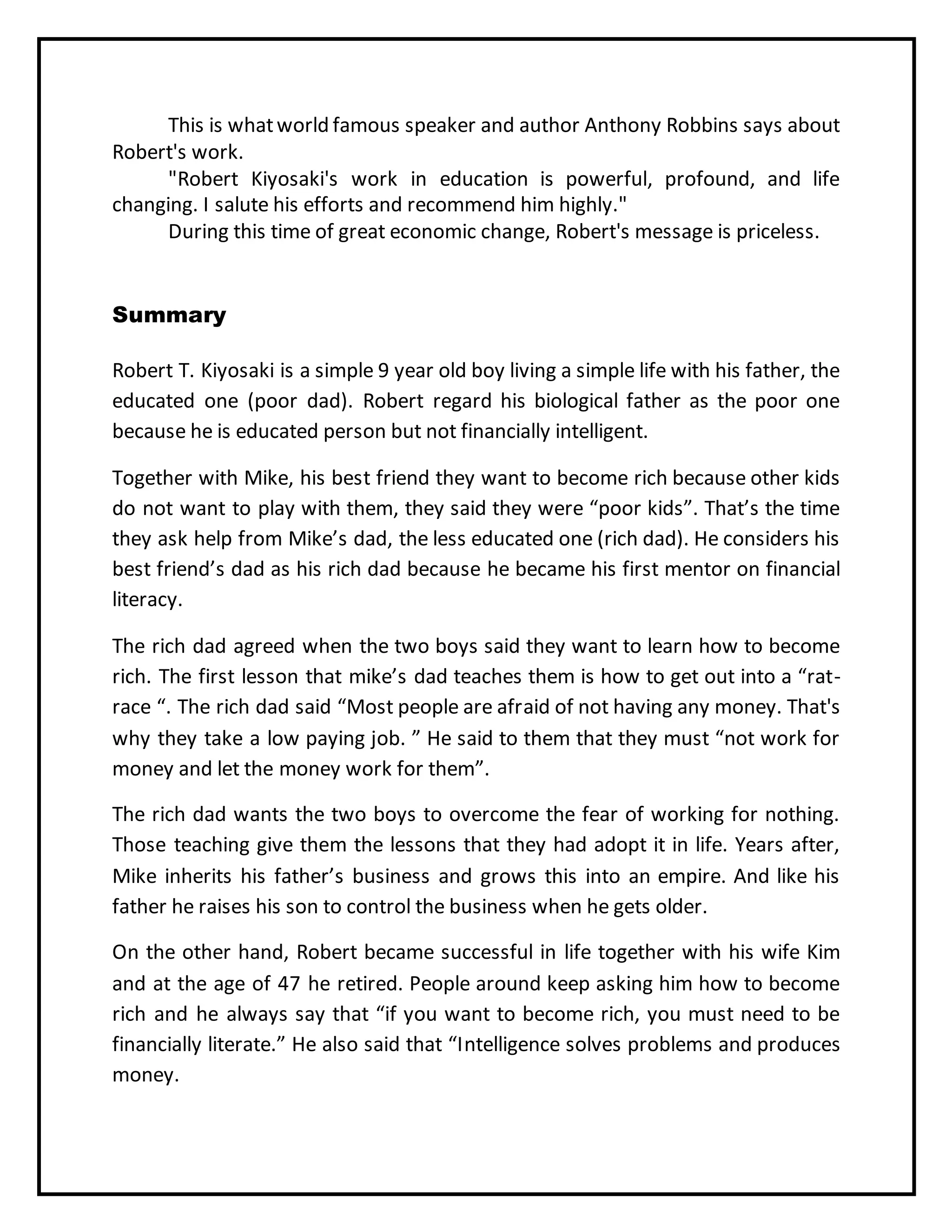 This is whatworld famous speaker and author Anthony Robbins says about
Robert's work.
"Robert Kiyosaki's work in education is powerful, profound, and life
changing. I salute his efforts and recommend him highly."
During this time of great economic change, Robert's message is priceless.
Summary
Robert T. Kiyosaki is a simple 9 year old boy living a simple life with his father, the
educated one (poor dad). Robert regard his biological father as the poor one
because he is educated person but not financially intelligent.
Together with Mike, his best friend they want to become rich because other kids
do not want to play with them, they said they were “poor kids”. That’s the time
they ask help from Mike’s dad, the less educated one (rich dad). He considers his
best friend’s dad as his rich dad because he became his first mentor on financial
literacy.
The rich dad agreed when the two boys said they want to learn how to become
rich. The first lesson that mike’s dad teaches them is how to get out into a “rat-
race “. The rich dad said “Most people are afraid of not having any money. That's
why they take a low paying job. ” He said to them that they must “not work for
money and let the money work for them”.
The rich dad wants the two boys to overcome the fear of working for nothing.
Those teaching give them the lessons that they had adopt it in life. Years after,
Mike inherits his father’s business and grows this into an empire. And like his
father he raises his son to control the business when he gets older.
On the other hand, Robert became successful in life together with his wife Kim
and at the age of 47 he retired. People around keep asking him how to become
rich and he always say that “if you want to become rich, you must need to be
financially literate.” He also said that “Intelligence solves problems and produces
money.
 