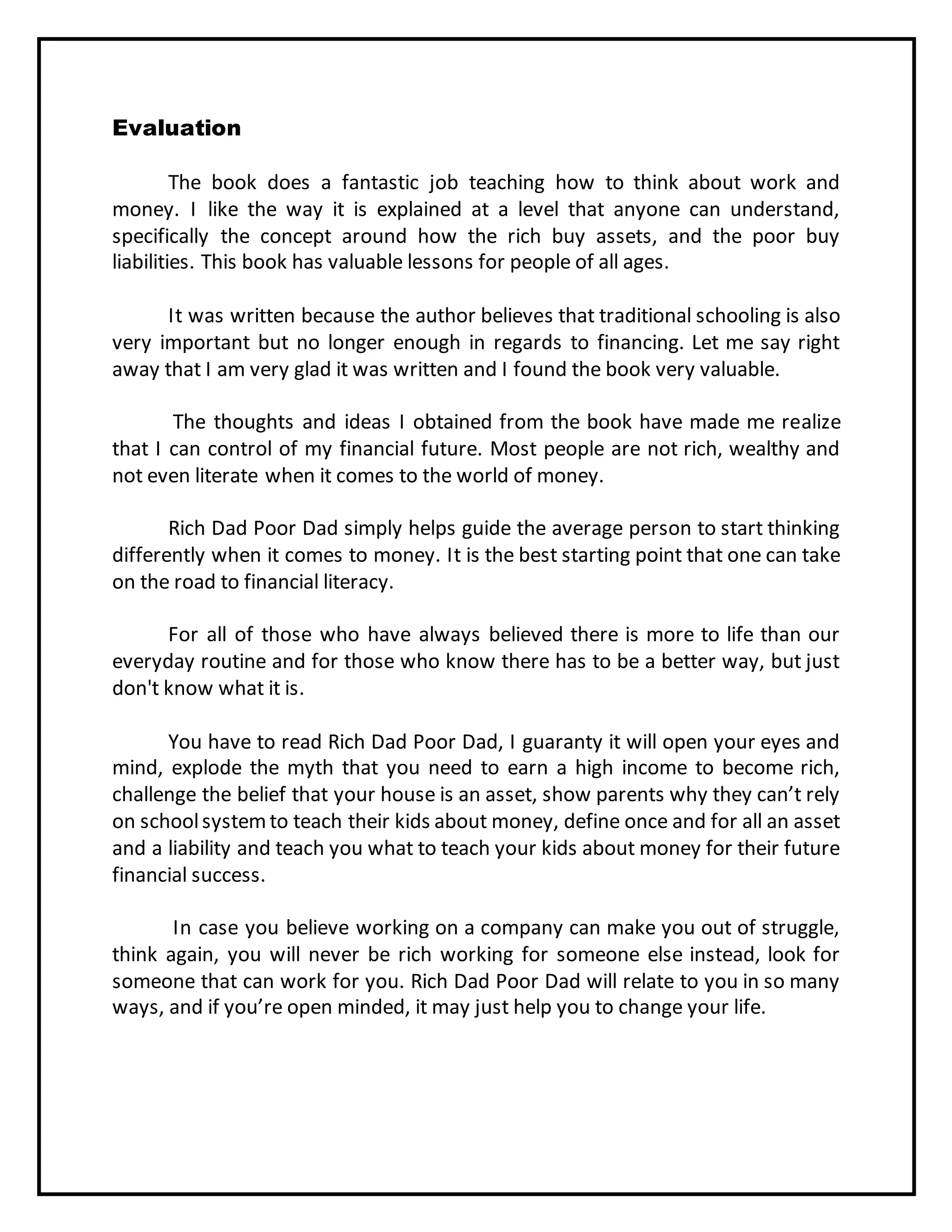 Evaluation
The book does a fantastic job teaching how to think about work and
money. I like the way it is explained at a level that anyone can understand,
specifically the concept around how the rich buy assets, and the poor buy
liabilities. This book has valuable lessons for people of all ages.
It was written because the author believes that traditional schooling is also
very important but no longer enough in regards to financing. Let me say right
away that I am very glad it was written and I found the book very valuable.
The thoughts and ideas I obtained from the book have made me realize
that I can control of my financial future. Most people are not rich, wealthy and
not even literate when it comes to the world of money.
Rich Dad Poor Dad simply helps guide the average person to start thinking
differently when it comes to money. It is the best starting point that one can take
on the road to financial literacy.
For all of those who have always believed there is more to life than our
everyday routine and for those who know there has to be a better way, but just
don't know what it is.
You have to read Rich Dad Poor Dad, I guaranty it will open your eyes and
mind, explode the myth that you need to earn a high income to become rich,
challenge the belief that your house is an asset, show parents why they can’t rely
on schoolsystemto teach their kids about money, define once and for all an asset
and a liability and teach you what to teach your kids about money for their future
financial success.
In case you believe working on a company can make you out of struggle,
think again, you will never be rich working for someone else instead, look for
someone that can work for you. Rich Dad Poor Dad will relate to you in so many
ways, and if you’re open minded, it may just help you to change your life.
 