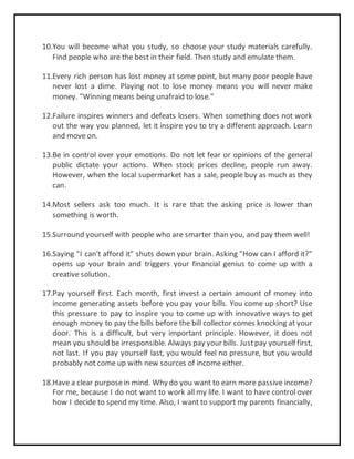 10.You will become what you study, so choose your study materials carefully.
Find people who are the best in their field. Then study and emulate them.
11.Every rich person has lost money at some point, but many poor people have
never lost a dime. Playing not to lose money means you will never make
money. "Winning means being unafraid to lose."
12.Failure inspires winners and defeats losers. When something does not work
out the way you planned, let it inspire you to try a different approach. Learn
and move on.
13.Be in control over your emotions. Do not let fear or opinions of the general
public dictate your actions. When stock prices decline, people run away.
However, when the local supermarket has a sale, people buy as much as they
can.
14.Most sellers ask too much. It is rare that the asking price is lower than
something is worth.
15.Surround yourself with people who are smarter than you, and pay them well!
16.Saying "I can't afford it" shuts down your brain. Asking "How can I afford it?"
opens up your brain and triggers your financial genius to come up with a
creative solution.
17.Pay yourself first. Each month, first invest a certain amount of money into
income generating assets before you pay your bills. You come up short? Use
this pressure to pay to inspire you to come up with innovative ways to get
enough money to pay the bills before the bill collector comes knocking at your
door. This is a difficult, but very important principle. However, it does not
mean you should be irresponsible. Always pay your bills. Justpay yourself first,
not last. If you pay yourself last, you would feel no pressure, but you would
probably not come up with new sources of income either.
18.Have a clear purposein mind. Why do you want to earn more passive income?
For me, because I do not want to work all my life. I want to have control over
how I decide to spend my time. Also, I want to support my parents financially,
 