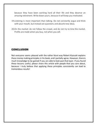 because they have been working hard all their life and they deserve an
amazing retirement. Write down yours, because it will keep you motivated.
19.Listening is more important than talking. Do not constantly argue and think
with your mouth, but instead ask questions and absorb new ideas.
20.On the market: do not follow the crowd, and do not try to time the market.
Profits are made when you buy, not when you sell.
CONCLUSION
Not everyone seems pleased with the rather blunt way Robert Kiyosaki explains
these money making principles in his book, and I partially agree. However, there is
much knowledge to be gained if you are able to look past that layer. If you found
these lessons useful, please share this article with people that you care about,
because I truly believe that applying these principles consistently can lead to
tremendous results!
 