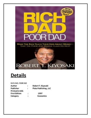 Details
RICH DAD, POOR DAD
Author : Robert T. Kiyosaki
Publisher : Plata Publishing , LLC
PrintedinUSA
First Edition : 1997
Category : Economics
 