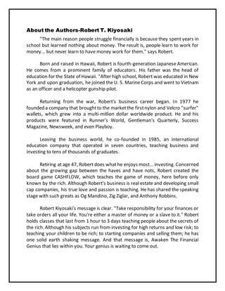 About the Authors-Robert T. Kiyosaki
"The main reason people struggle financially is because they spent years in
school but learned nothing about money. The result is, people learn to work for
money... but never learn to have money work for them." says Robert.
Born and raised in Hawaii, Robert is fourth-generation Japanese American.
He comes from a prominent family of educators. His father was the head of
education for the State of Hawaii. "After high school, Robert was educated in New
York and upon graduation, he joined the U. S. Marine Corps and went to Vietnam
as an officer and a helicopter gunship pilot.
Returning from the war, Robert's business career began. In 1977 he
founded a company that broughtto the marketthe firstnylon and Velcro "surfer"
wallets, which grew into a multi-million dollar worldwide product. He and his
products were featured in Runner's World, Gentleman's Quarterly, Success
Magazine, Newsweek, and even Playboy.
Leaving the business world, he co-founded in 1985, an international
education company that operated in seven countries, teaching business and
investing to tens of thousands of graduates.
Retiring at age 47, Robert does whathe enjoys most... investing. Concerned
about the growing gap between the haves and have nots, Robert created the
board game CASHFLOW, which teaches the game of money, here before only
known by the rich. Although Robert's business is real estate and developing small
cap companies, his true love and passion is teaching. He has shared the speaking
stage with such greats as Og Mandino, Zig Ziglar, and Anthony Robbins.
Robert Kiyosaki's message is clear. "Take responsibility for your finances or
take orders all your life. You're either a master of money or a slave to it." Robert
holds classes that last from 1 hour to 3 days teaching people about the secrets of
the rich. Although his subjects run from investing for high returns and low risk; to
teaching your children to be rich; to starting companies and selling them; he has
one solid earth shaking message. And that message is, Awaken The Financial
Genius that lies within you. Your genius is waiting to come out.
 