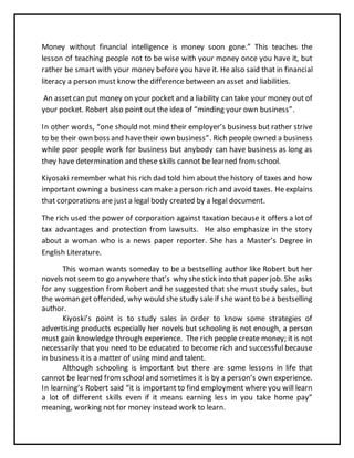 Money without financial intelligence is money soon gone.” This teaches the
lesson of teaching people not to be wise with your money once you have it, but
rather be smart with your money before you have it. He also said that in financial
literacy a person must know the difference between an asset and liabilities.
An assetcan put money on your pocket and a liability can take your money out of
your pocket. Robert also point out the idea of “minding your own business”.
In other words, “one should not mind their employer’s business but rather strive
to be their own boss and havetheir own business”. Rich people owned a business
while poor people work for business but anybody can have business as long as
they have determination and these skills cannot be learned from school.
Kiyosaki remember what his rich dad told him about the history of taxes and how
important owning a business can make a person rich and avoid taxes. He explains
that corporations are just a legal body created by a legal document.
The rich used the power of corporation against taxation because it offers a lot of
tax advantages and protection from lawsuits. He also emphasize in the story
about a woman who is a news paper reporter. She has a Master’s Degree in
English Literature.
This woman wants someday to be a bestselling author like Robert but her
novels not seem to go anywherethat’s why shestick into that paper job. She asks
for any suggestion from Robert and he suggested that she must study sales, but
the woman get offended, why would she study sale if she want to be a bestselling
author.
Kiyoski’s point is to study sales in order to know some strategies of
advertising products especially her novels but schooling is not enough, a person
must gain knowledge through experience. The rich people create money; it is not
necessarily that you need to be educated to become rich and successful because
in business it is a matter of using mind and talent.
Although schooling is important but there are some lessons in life that
cannot be learned from school and sometimes it is by a person’s own experience.
In learning’s Robert said “it is important to find employment where you will learn
a lot of different skills even if it means earning less in you take home pay”
meaning, working not for money instead work to learn.
 