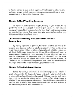 of their investment to cover up their expenses. While the poor uses their salaries
and wages to cover up their expenses. Itsimply means one mustinvest to cover
his expenses rather than waiting for the pay raise.
Chapter 4: Mind Your Own Business
As mentioned on the previous chapter, focusing on your asset is the key
quality that must be developed in order to gain wealth. The rich focus on
improving the size of their investments rather than simply waiting or demanding
pay rises in their income. This means keep your expenses low, reduce your
liabilities and build a base of solid assets.
Chapter 5: The History of Taxes and the Power of
Corporations
By creating a personal corporation, the rich are able to avoid many of the
personal taxes because it offers a lot of protection from them and there is a
corporate exemption. But take note that not paying taxes is called tax evasion and
it is illegal! By filing as a corporation, the rich are able to mitigate their losses to
only the amount they invested in the corporation. They are able to pay taxes after
they pay for expenses. For people who have jobs, it’s the opposite case where
taxes are taken out of pay checks before one is able to cover expenses. In
Comparison the rich people with corporations earn, spend and pay taxes while
the people who work for corporations earn, pay and spend taxes.
Chapter 6: The Rich Invent Money
Behind the wealth, a combination of financial intelligence and a little bit of
guts is what behind in this chapter. Self-doubt holds back a lot of people. In order
to gain wealth, self-confidence is really needed. While saving at the bank seems
secure, it is not worthwhile because savings rates are often below the rate of
inflation. “Scared money doesn’tmake money.” Kiyosaki follows the same logic, if
you truly want to see your investments grow exponentially you must be willing to
put in the money in places that show relative risk.
 