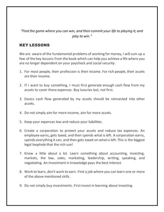 “Find the game where you can win, and then commit your life to playing it; and
play to win.”
KEY LESSONS
We are aware of the fundamental problems of working for money, I will sum up a
few of the key lessons from the book which can help you achieve a life where you
are no longer dependent on your paycheck and social security.
1. For most people, their profession is their income. For rich people, their assets
are their income.
2. If I want to buy something, I must first generate enough cash flow from my
assets to cover these expenses. Buy luxuries last, not first.
3. Excess cash flow generated by my assets should be reinvested into other
assets.
4. Do not simply aim for more income, aim for more assets.
5. Keep your expenses low and reduce your liabilities.
6. Create a corporation to protect your assets and reduce tax expenses. An
employee earns, gets taxed, and then spends what is left. A corporation earns,
spends everything it can, and then gets taxed on whatis left. This is the biggest
legal loophole that the rich use!
7. Know a little about a lot. Learn something about accounting, investing,
markets, the law, sales, marketing, leadership, writing, speaking, and
negotiating. An investment in knowledge pays the best interest.
8. Work to learn, don't work to earn. Find a job where you can learn one or more
of the above mentioned skills.
9. Do not simply buy investments. First invest in learning about investing.
 