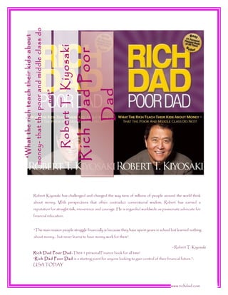 Dad

Rich Dad Poor

Robert T. Kiyosaki

not”

money- that the poor and middle class do

“What the rich teach their kids about

Robert Kiyosaki has challenged and changed the way tens of millions of people around the world think
about money. With perspectives that often contradict conventional wisdom, Robert has earned a
reputation for straight talk, irreverence and courage. He is regarded worldwide as passionate advocate for
financial education.
“The main reason people struggle financially is because they have spent years in school but learned nothing
about money… but never learns to have money work for them”.

Rich Dad Poor Dad -The# 1 personal Finance book for all time!

- Robert T. Kiyosaki

“Rich Dad Poor Dad is a starting point for anyone looking to gain control of their financial future.”USA TODAY

www.richdad.com

 