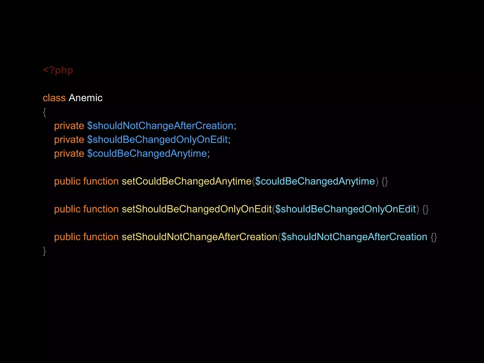 <?php class Anemic { private $shouldNotChangeAfterCreation; private $shouldBeChangedOnlyOnEdit; private $couldBeChangedAnytime; public function setCouldBeChangedAnytime($couldBeChangedAnytime) {} public function setShouldBeChangedOnlyOnEdit($shouldBeChangedOnlyOnEdit) {} public function setShouldNotChangeAfterCreation($shouldNotChangeAfterCreation {} } 