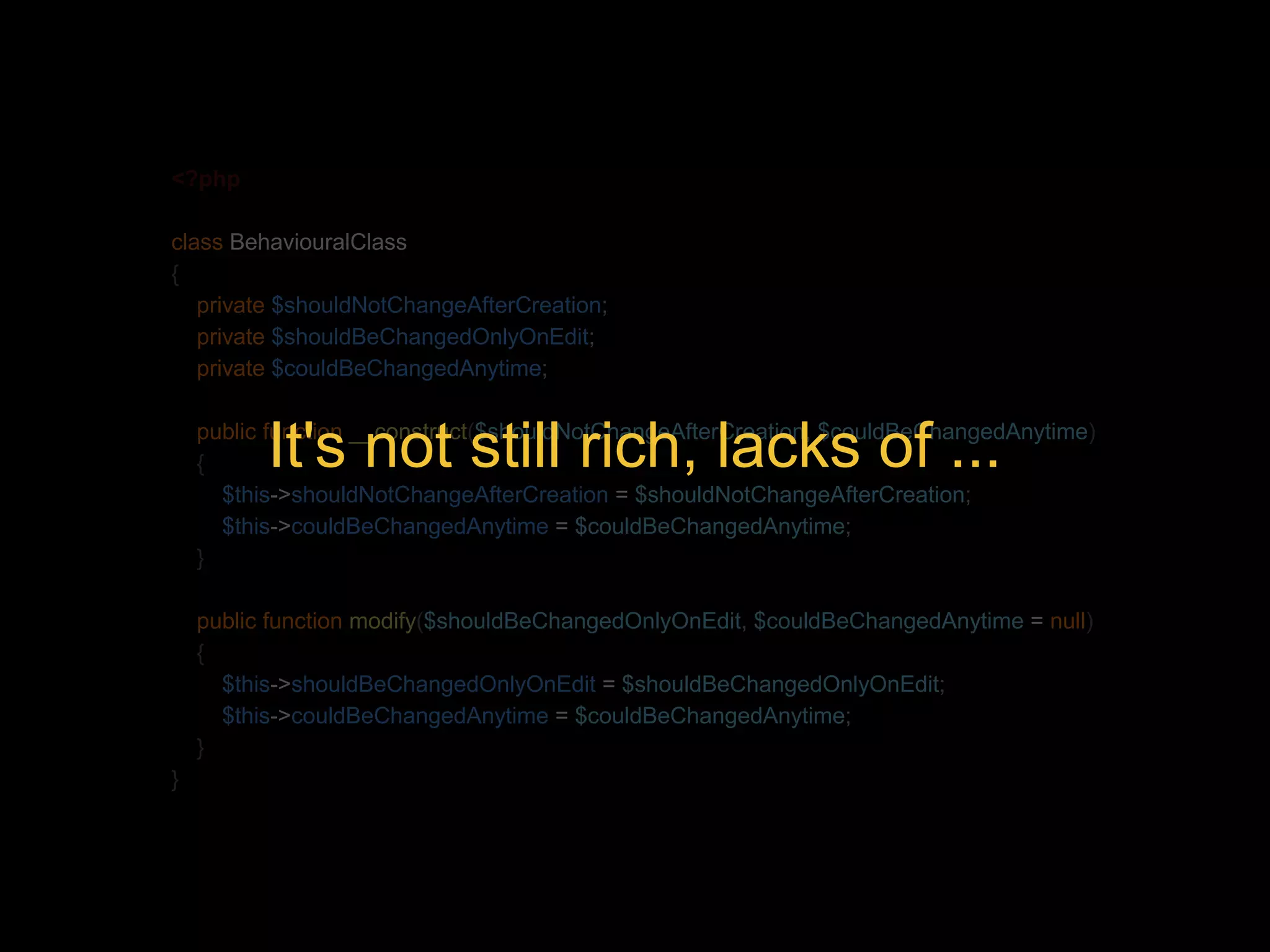 <?php class BehaviouralClass { private $shouldNotChangeAfterCreation; private $shouldBeChangedOnlyOnEdit; private $couldBeChangedAnytime; It's not still rich, lacks of ... public function __construct($shouldNotChangeAfterCreation, $couldBeChangedAnytime) { $this->shouldNotChangeAfterCreation = $shouldNotChangeAfterCreation; $this->couldBeChangedAnytime = $couldBeChangedAnytime; } public function modify($shouldBeChangedOnlyOnEdit, $couldBeChangedAnytime = null) { $this->shouldBeChangedOnlyOnEdit = $shouldBeChangedOnlyOnEdit; $this->couldBeChangedAnytime = $couldBeChangedAnytime; } } 