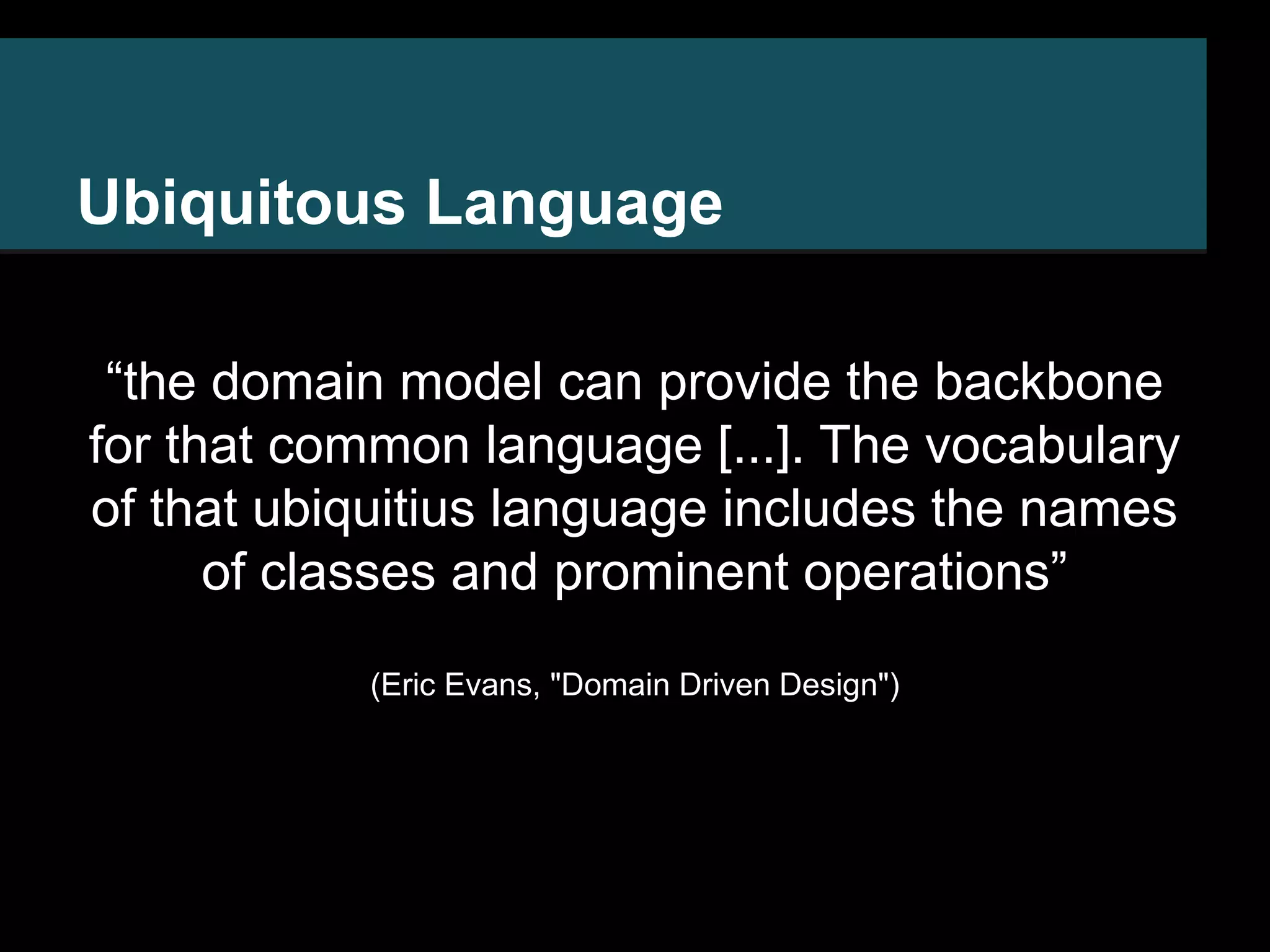 Ubiquitous Language “the domain model can provide the backbone for that common language [...]. The vocabulary of that ubiquitius language includes the names of classes and prominent operations” (Eric Evans, "Domain Driven Design") 