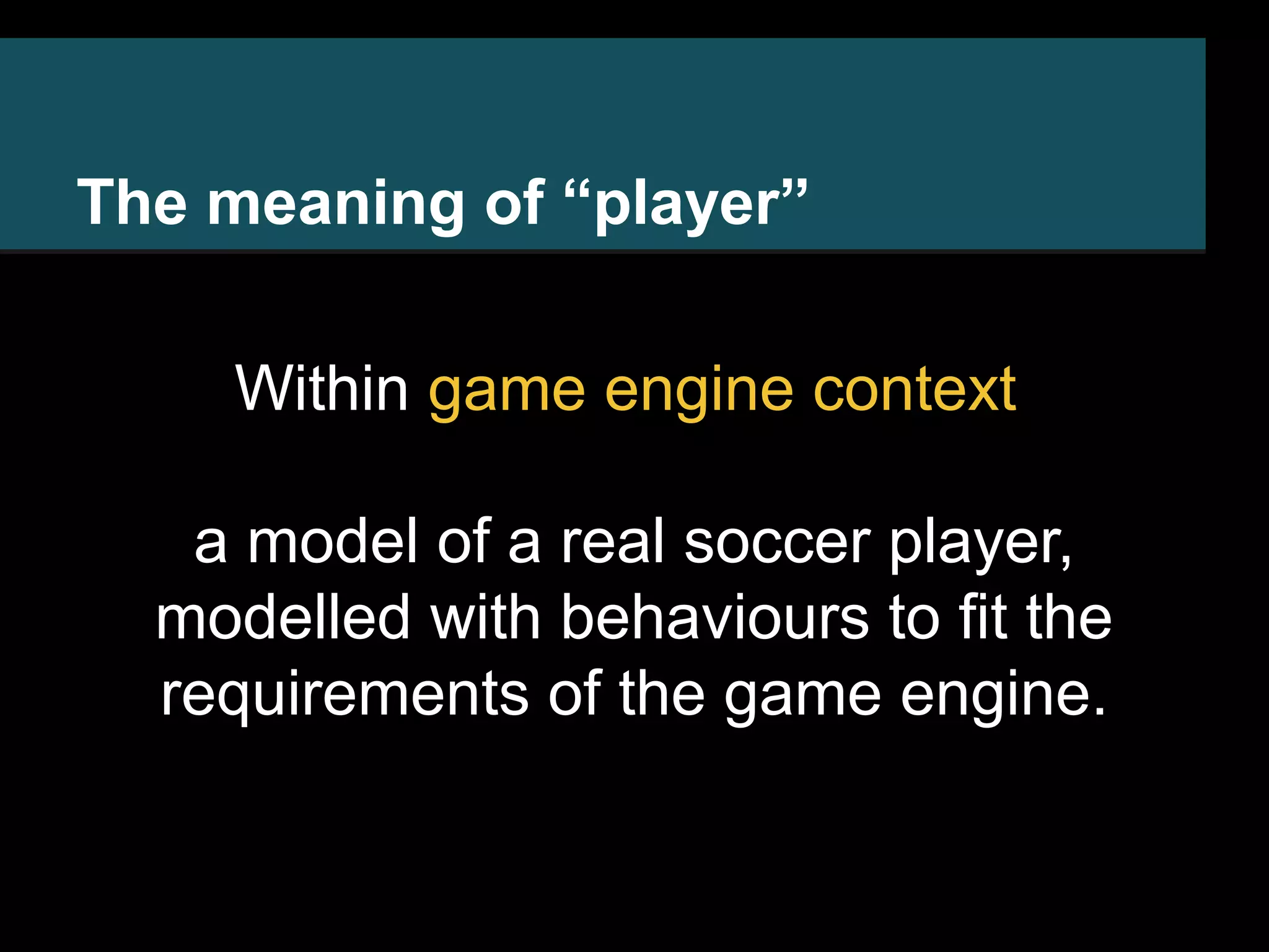 The meaning of “player” Within game engine context a model of a real soccer player, modelled with behaviours to fit the requirements of the game engine. 