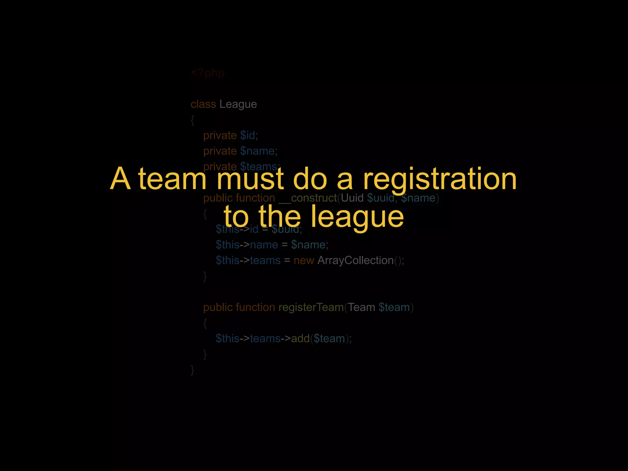 <?php class League { private $id; private $name; private $teams; A team must do a registration public function __construct({ to the league Uuid $uuid, $name) $this->id = $uuid; $this->name = $name; $this->teams = new ArrayCollection(); } public function registerTeam(Team $team) { $this->teams->add($team); } } 