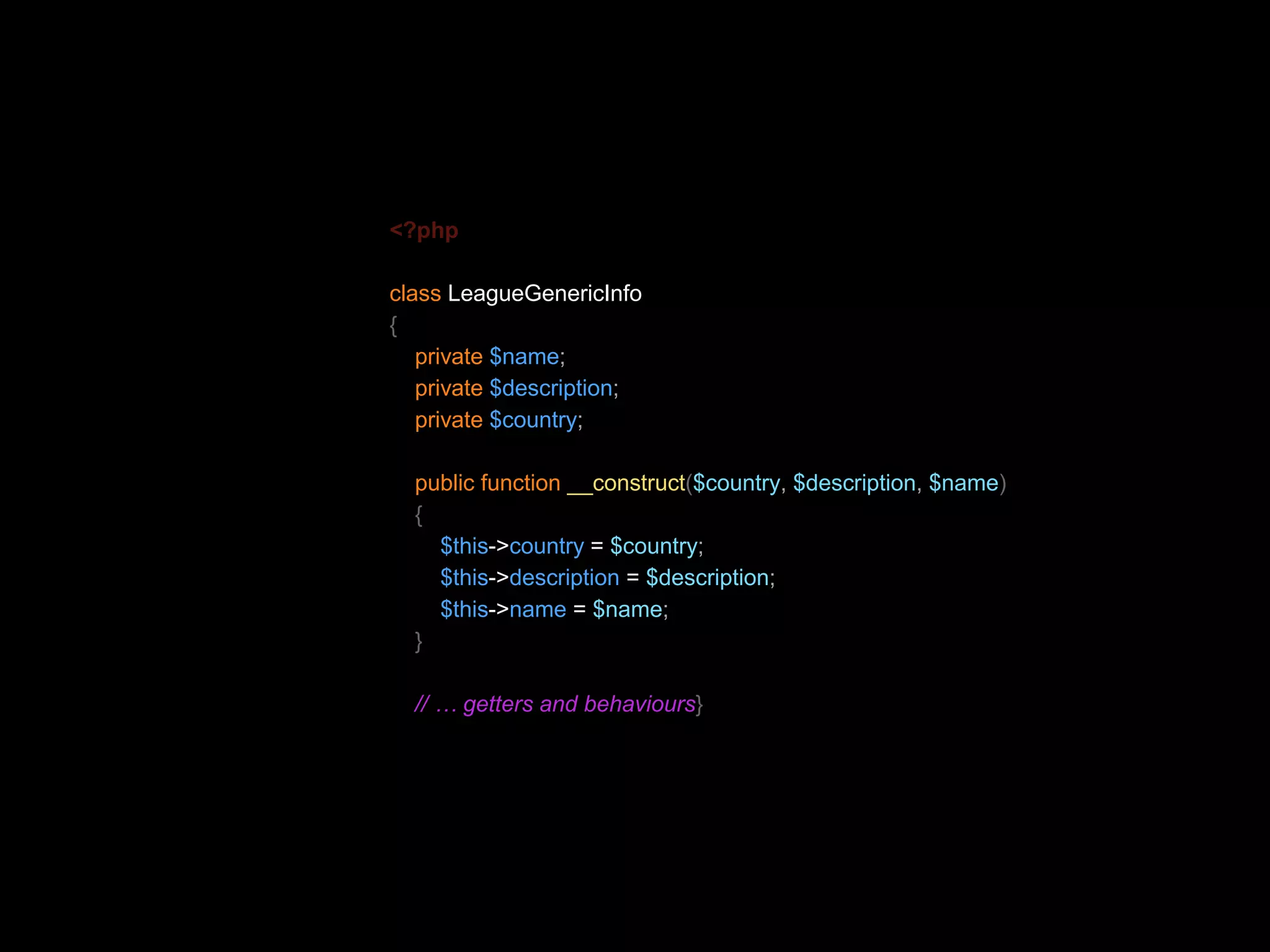 <?php class LeagueGenericInfo { private $name; private $description; private $country; public function __construct($country, $description, $name) { $this->country = $country; $this->description = $description; $this->name = $name; } // … getters and behaviours} 