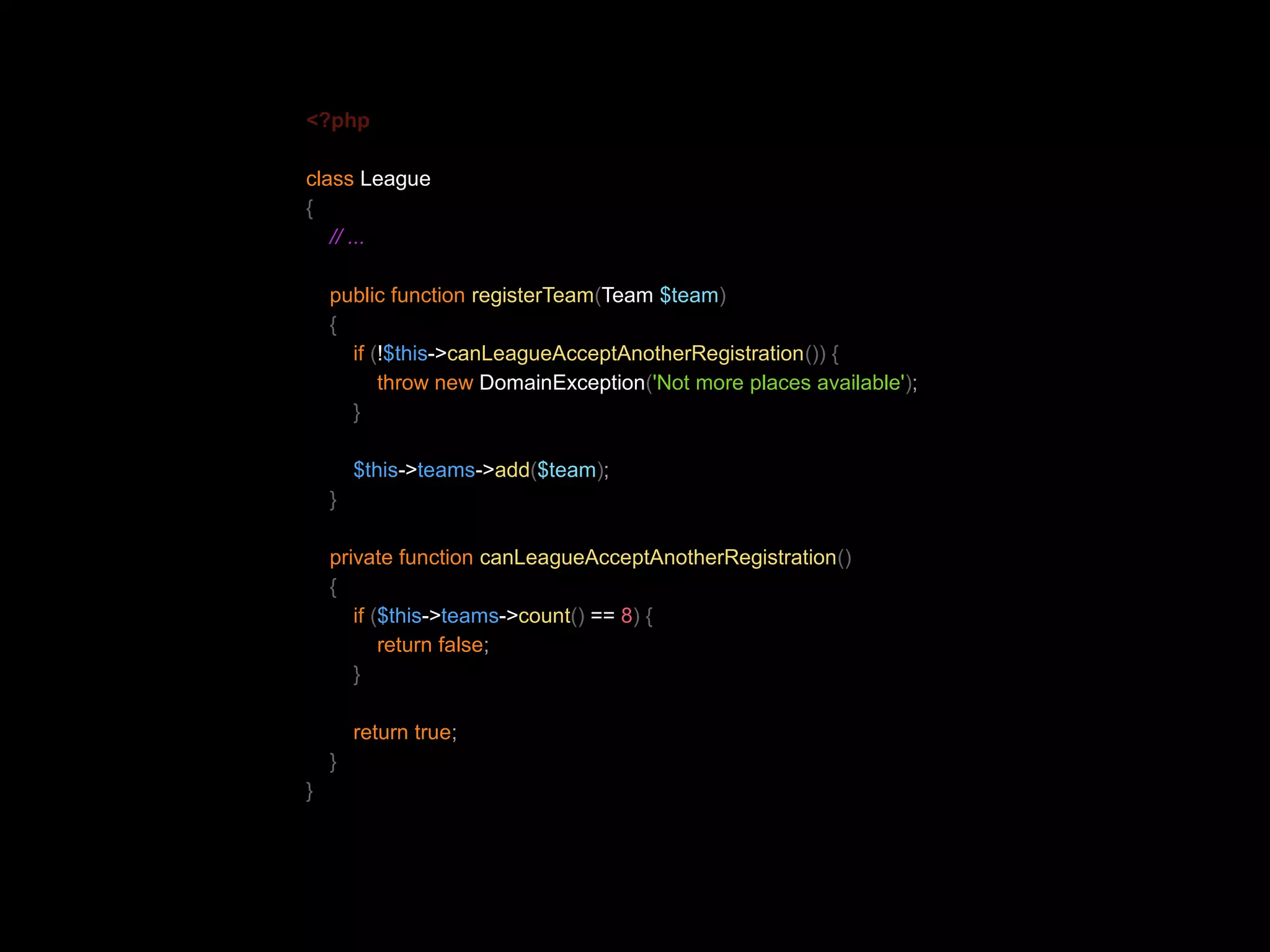 <?php class League { // ... public function registerTeam(Team $team) { if (!$this->canLeagueAcceptAnotherRegistration()) { throw new DomainException('Not more places available'); } $this->teams->add($team); } private function canLeagueAcceptAnotherRegistration() { if ($this->teams->count() == 8) { return false; } return true; } } 