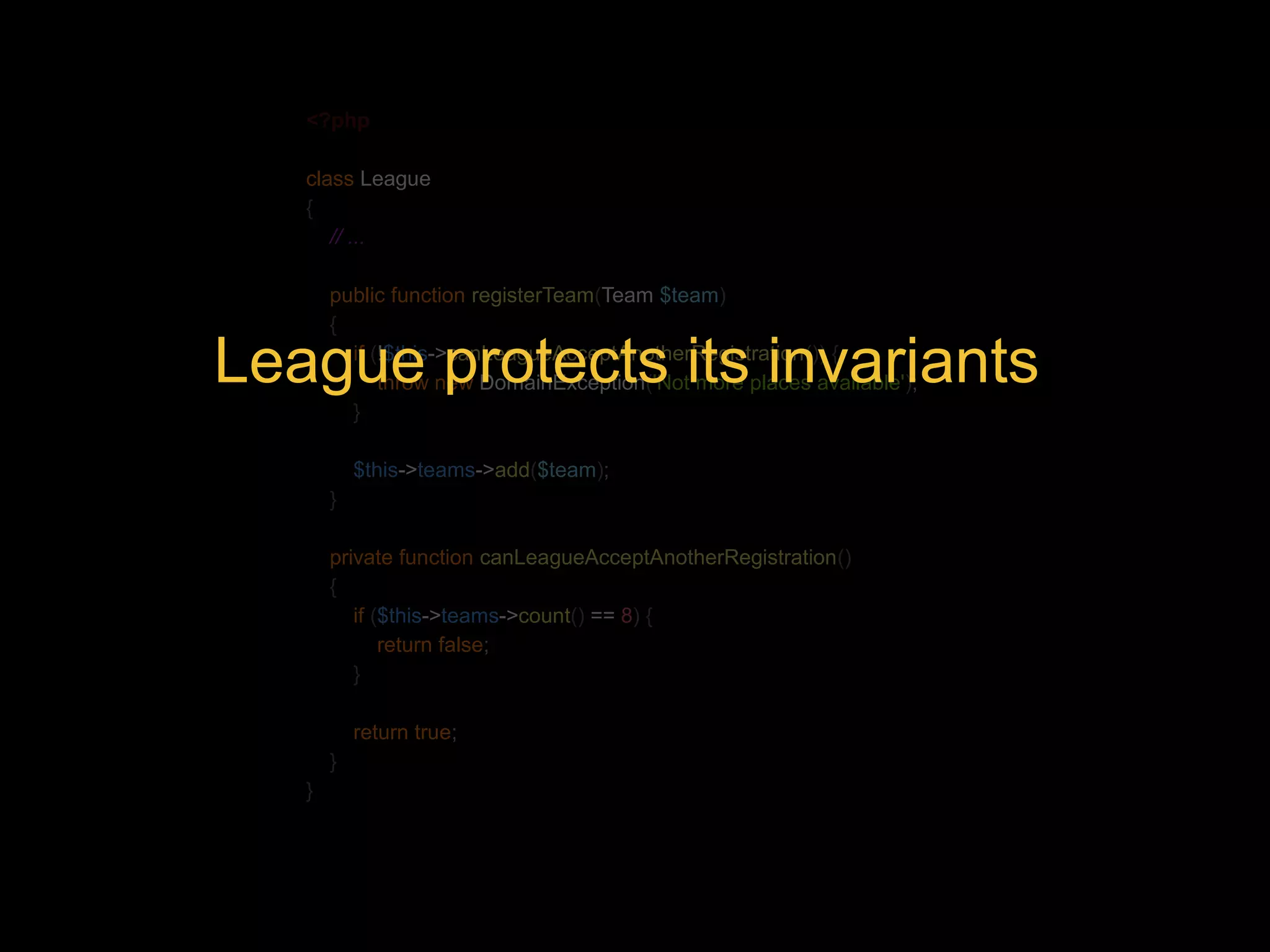 <?php class League { // ... public function registerTeam(Team $team) { if (!$this->canLeagueAcceptAnotherRegistration()) { League protects its invariants throw new DomainException('Not more places available'); } $this->teams->add($team); } private function canLeagueAcceptAnotherRegistration() { if ($this->teams->count() == 8) { return false; } return true; } } 
