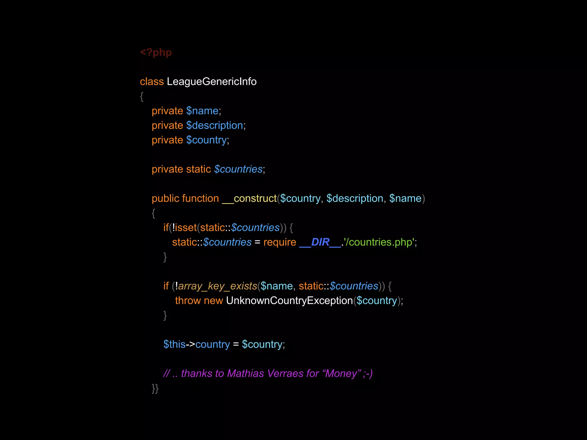 <?php class LeagueGenericInfo { private $name; private $description; private $country; private static $countries; public function __construct($country, $description, $name) { if(!isset(static::$countries)) { static::$countries = require __DIR__.'/countries.php'; } if (!array_key_exists($name, static::$countries)) { throw new UnknownCountryException($country); } $this->country = $country; // .. thanks to Mathias Verraes for “Money” ;-) }} 