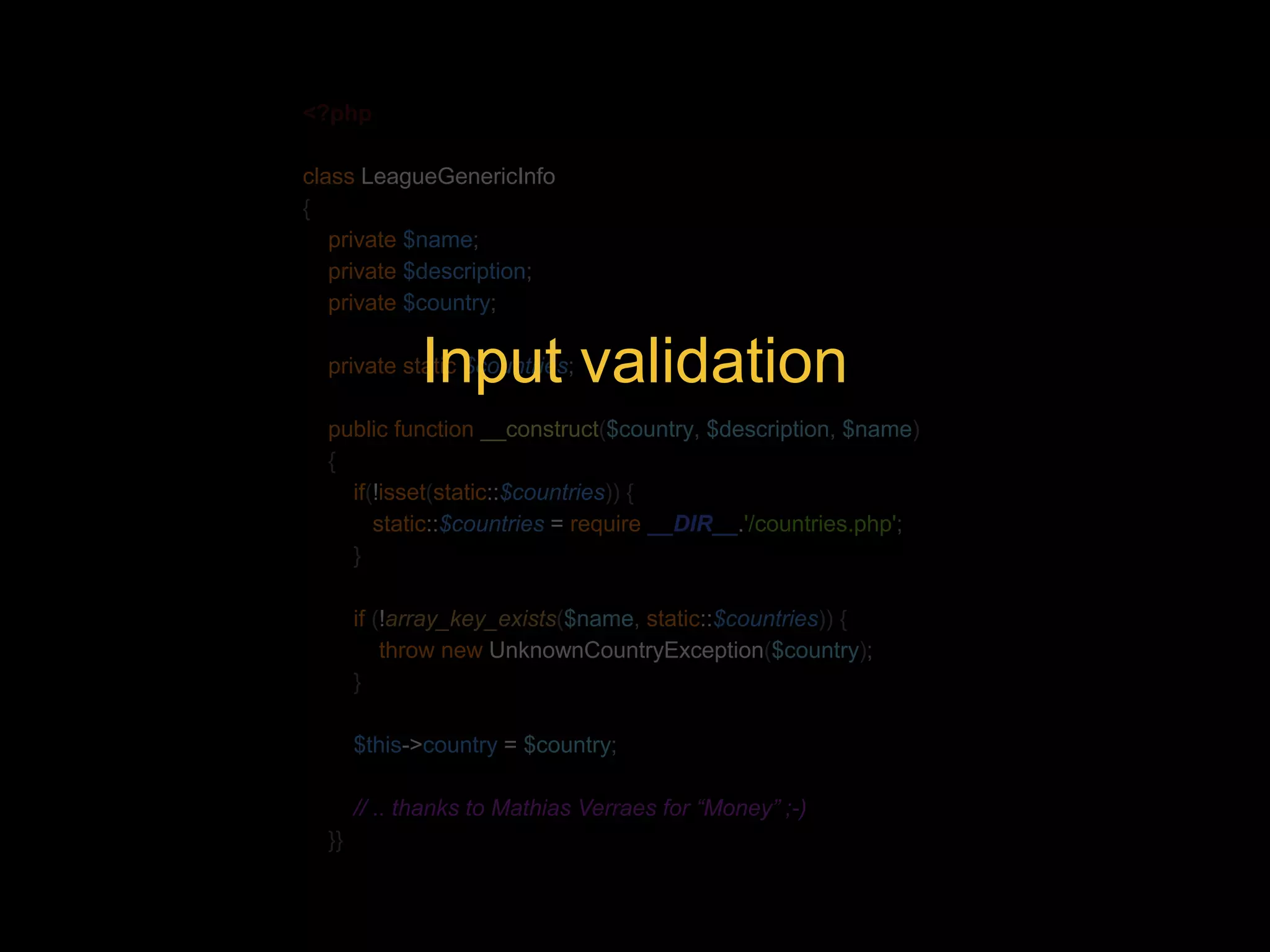 <?php class LeagueGenericInfo { private $name; private $description; private $country; Input validation private static $countries; public function __construct($country, $description, $name) { if(!isset(static::$countries)) { static::$countries = require __DIR__.'/countries.php'; } if (!array_key_exists($name, static::$countries)) { throw new UnknownCountryException($country); } $this->country = $country; // .. thanks to Mathias Verraes for “Money” ;-) }} 