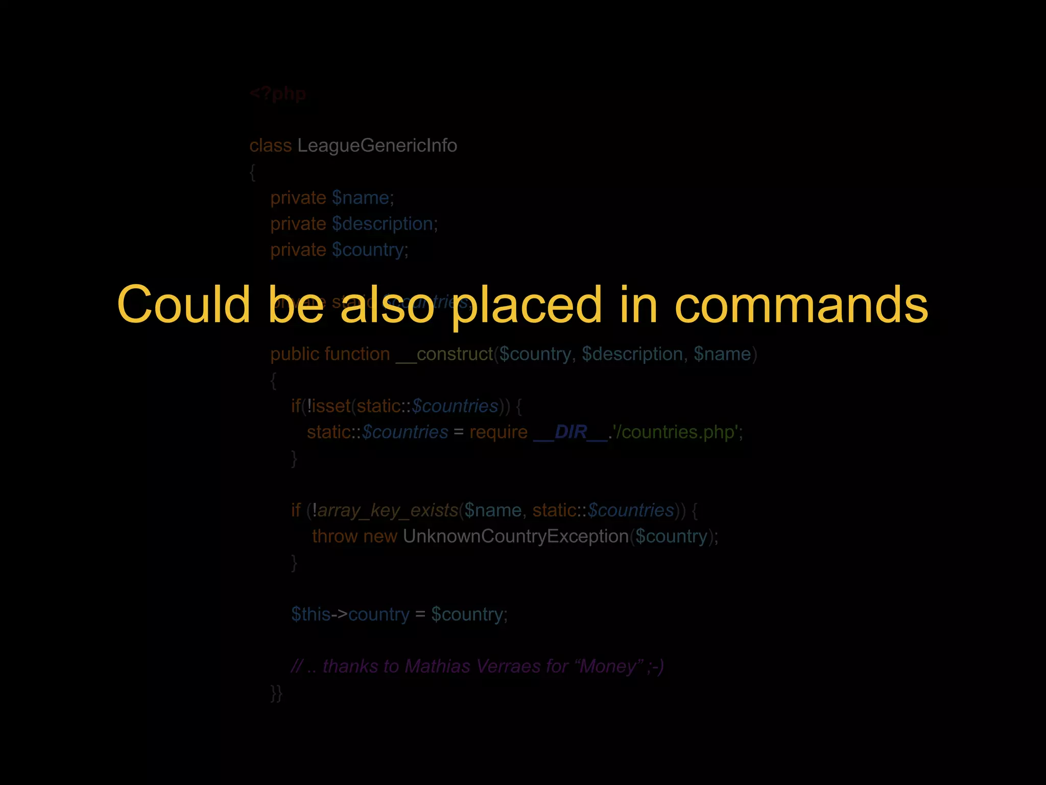 <?php class LeagueGenericInfo { private $name; private $description; private $country; Could be private static also $countries; placed in commands public function __construct($country, $description, $name) { if(!isset(static::$countries)) { static::$countries = require __DIR__.'/countries.php'; } if (!array_key_exists($name, static::$countries)) { throw new UnknownCountryException($country); } $this->country = $country; // .. thanks to Mathias Verraes for “Money” ;-) }} 