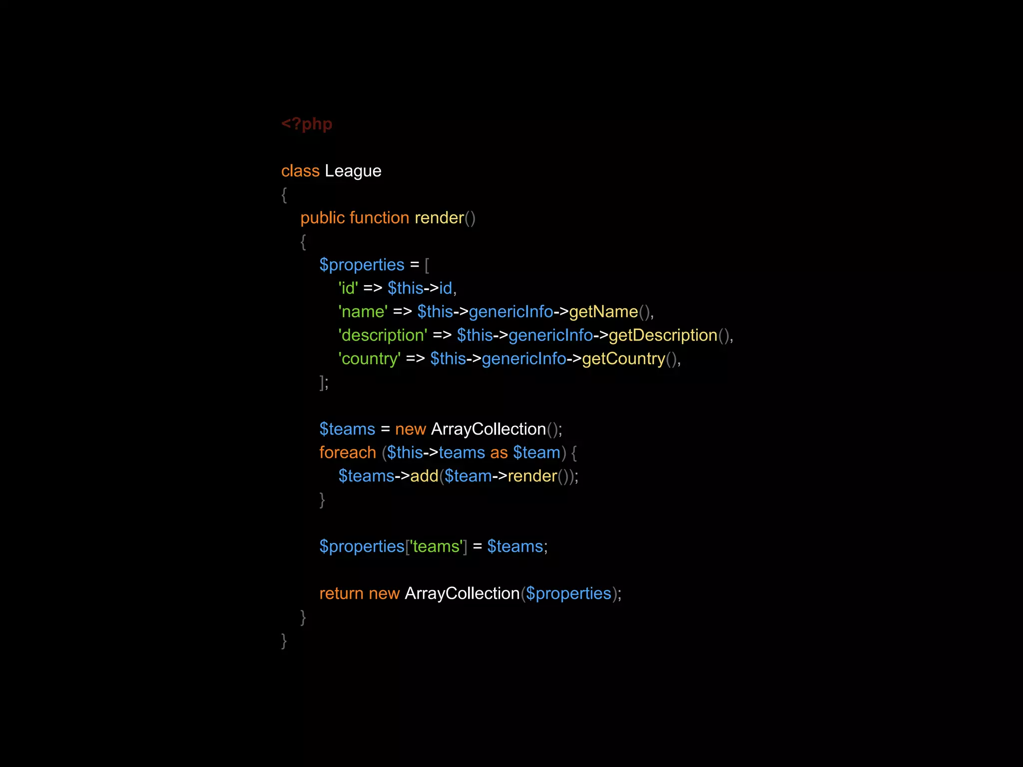 <?php class League { public function render() { $properties = [ 'id' => $this->id, 'name' => $this->genericInfo->getName(), 'description' => $this->genericInfo->getDescription(), 'country' => $this->genericInfo->getCountry(), ]; $teams = new ArrayCollection(); foreach ($this->teams as $team) { $teams->add($team->render()); } $properties['teams'] = $teams; return new ArrayCollection($properties); } } 