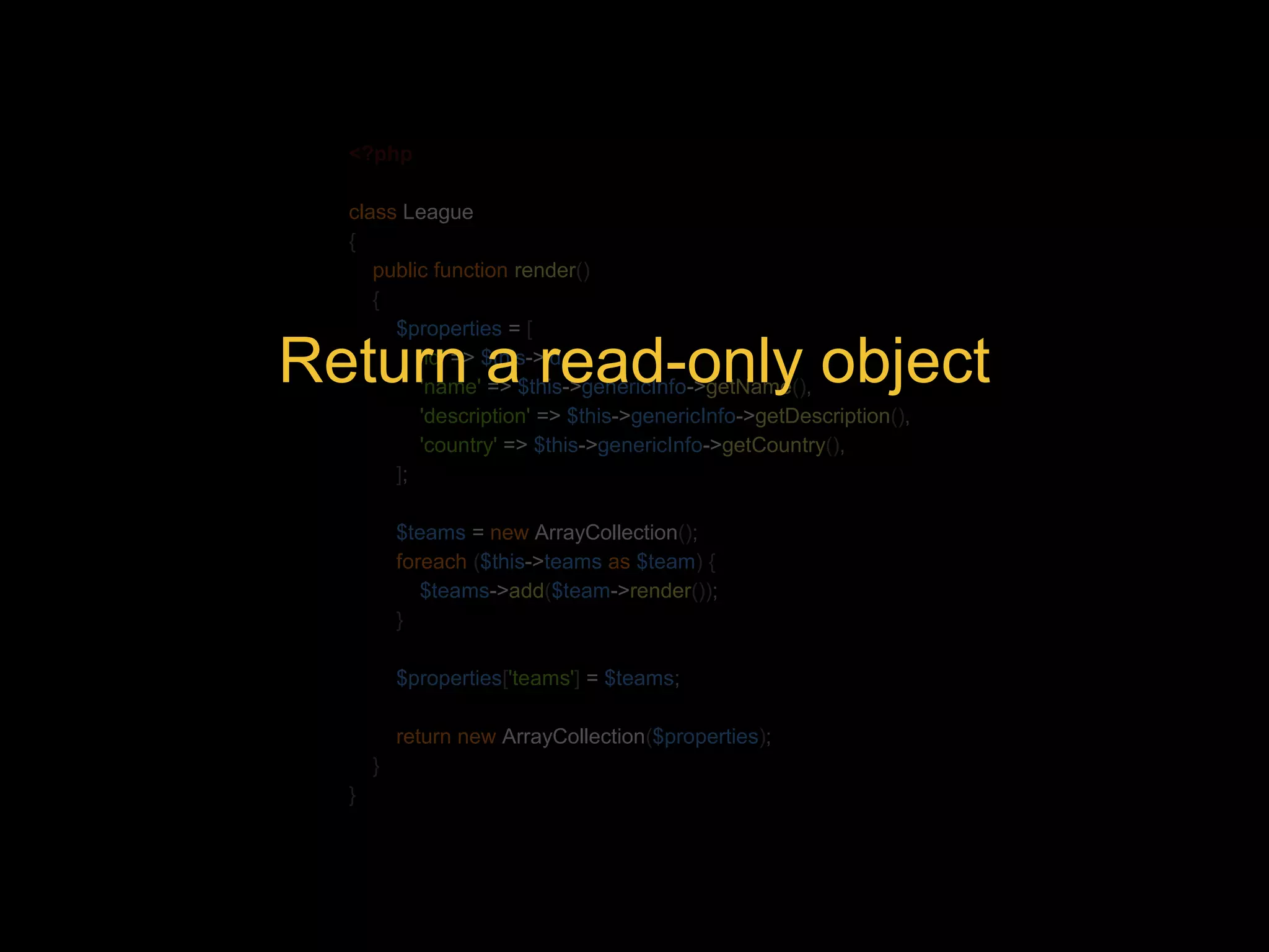 <?php class League { public function render() { $properties = [ 'id' => $this->id, 'name' => $this->genericInfo->getName(), 'description' => $this->genericInfo->getDescription(), 'country' => $this->genericInfo->getCountry(), ]; Return a read-only object $teams = new ArrayCollection(); foreach ($this->teams as $team) { $teams->add($team->render()); } $properties['teams'] = $teams; return new ArrayCollection($properties); } } 