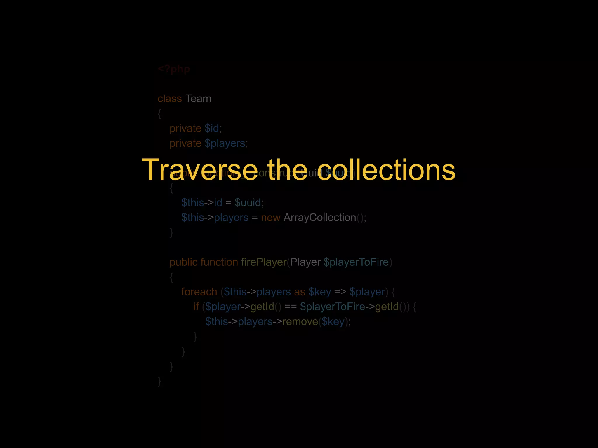 <?php class Team { private $id; private $players; Traverse the collections public function __construct(Uuid $uuid) { $this->id = $uuid; $this->players = new ArrayCollection(); } public function firePlayer(Player $playerToFire) { foreach ($this->players as $key => $player) { if ($player->getId() == $playerToFire->getId()) { $this->players->remove($key); } } } } 