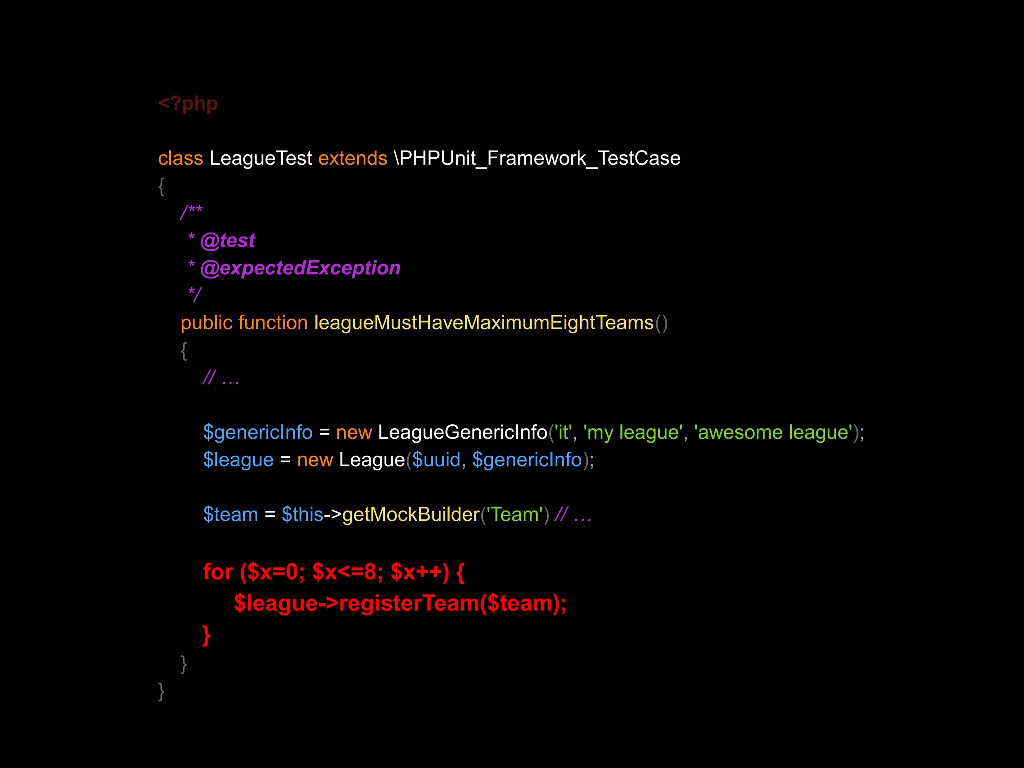<?php class LeagueTest extends PHPUnit_Framework_TestCase { /** * @test * @expectedException */ public function leagueMustHaveMaximumEightTeams() { // … $genericInfo = new LeagueGenericInfo('it', 'my league', 'awesome league'); $league = new League($uuid, $genericInfo); $team = $this->getMockBuilder('Team') // … for ($x=0; $x<=8; $x++) { $league->registerTeam($team); } } } 