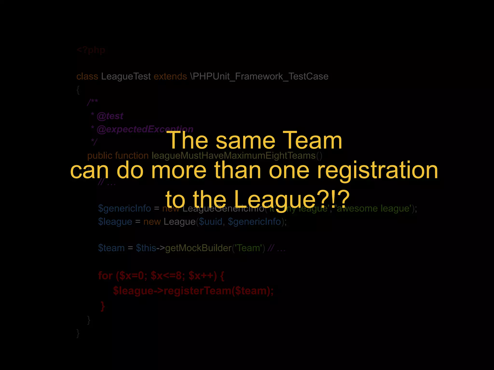 <?php class LeagueTest extends PHPUnit_Framework_TestCase { /** * @test * @expectedException */ public function leagueMustHaveMaximumEightTeams() { // … The same Team can do more than one registration to the League?!? $genericInfo = new LeagueGenericInfo('it', 'my league', 'awesome league'); $league = new League($uuid, $genericInfo); $team = $this->getMockBuilder('Team') // … for ($x=0; $x<=8; $x++) { $league->registerTeam($team); } } } 