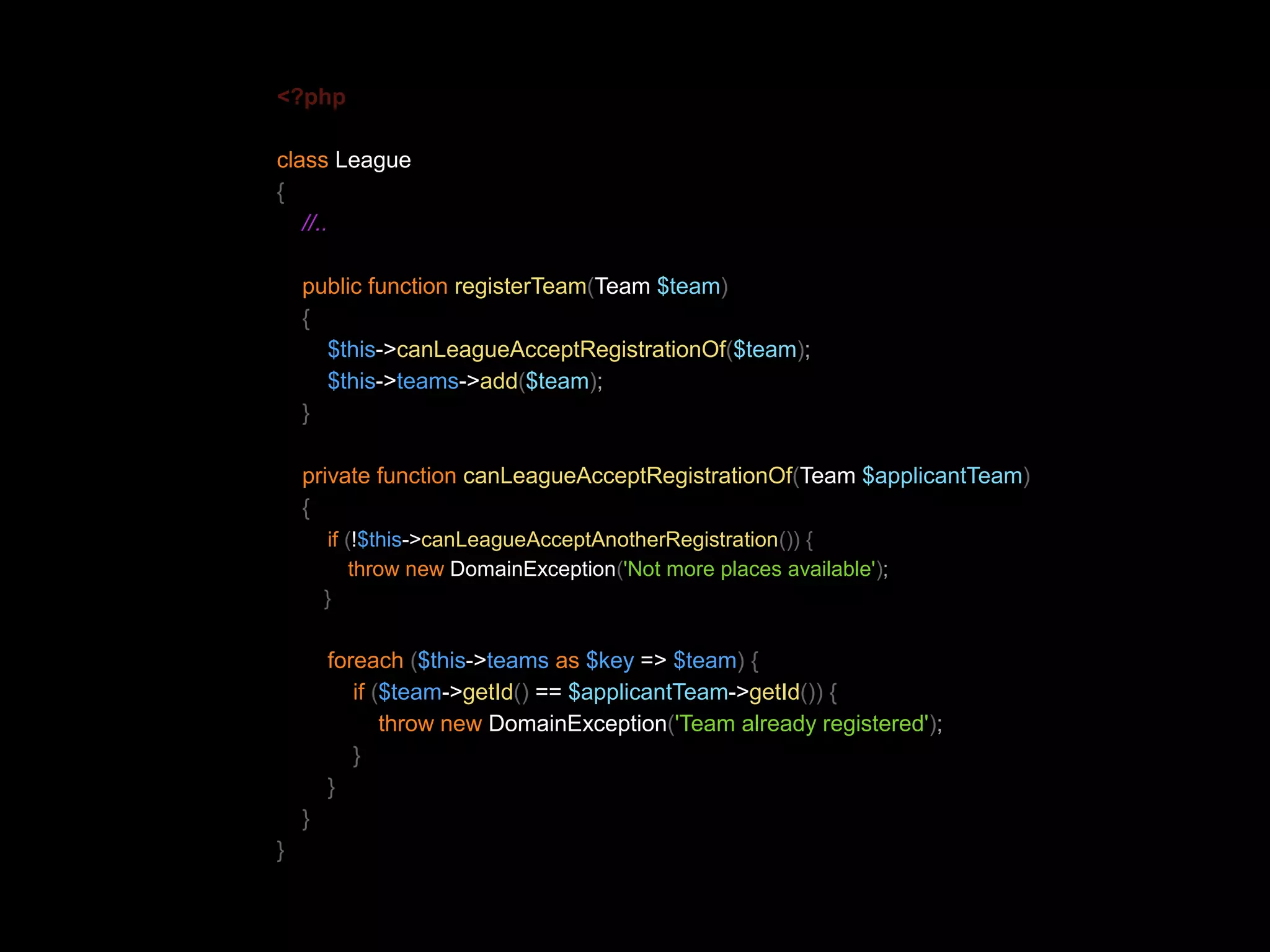 <?php class League { //.. public function registerTeam(Team $team) { $this->canLeagueAcceptRegistrationOf($team); $this->teams->add($team); } private function canLeagueAcceptRegistrationOf(Team $applicantTeam) { if (!$this->canLeagueAcceptAnotherRegistration()) { throw new DomainException('Not more places available'); } foreach ($this->teams as $key => $team) { if ($team->getId() == $applicantTeam->getId()) { throw new DomainException('Team already registered'); } } } } 