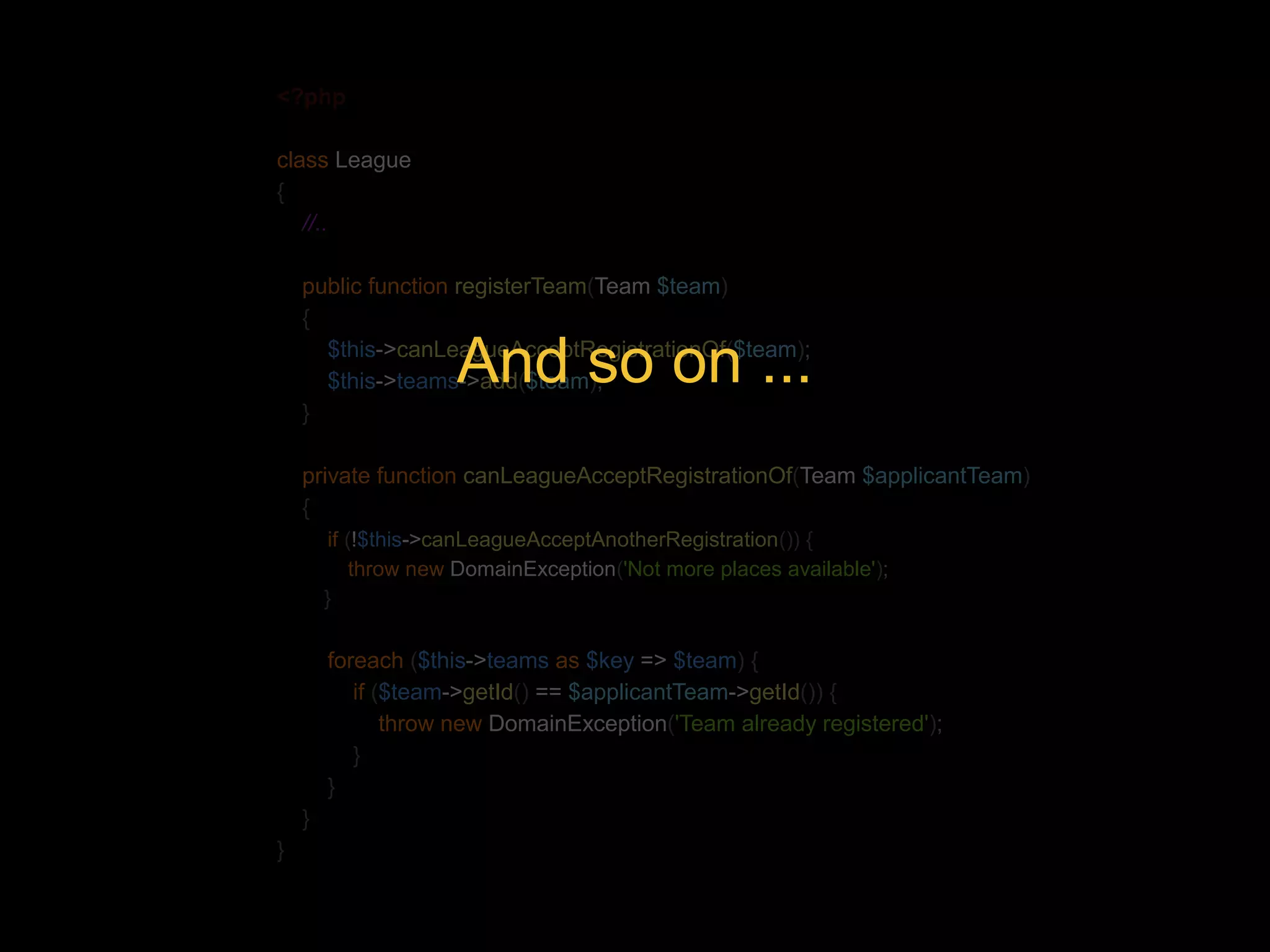 <?php class League { //.. public function registerTeam(Team $team) { $this->canLeagueAcceptRegistrationOf($team); $this->teams->add($team); } And so on ... private function canLeagueAcceptRegistrationOf(Team $applicantTeam) { if (!$this->canLeagueAcceptAnotherRegistration()) { throw new DomainException('Not more places available'); } foreach ($this->teams as $key => $team) { if ($team->getId() == $applicantTeam->getId()) { throw new DomainException('Team already registered'); } } } } 