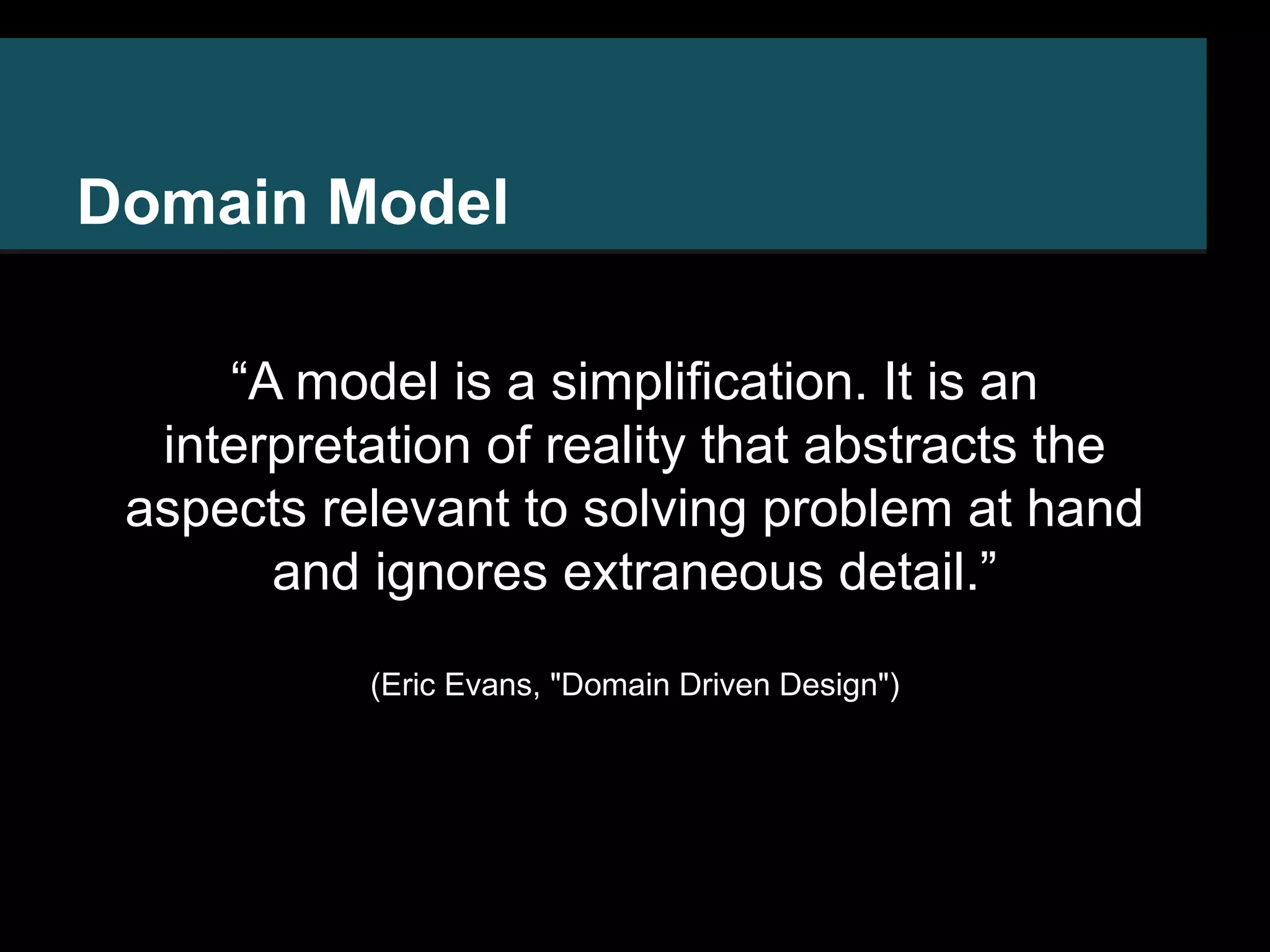Domain Model “A model is a simplification. It is an interpretation of reality that abstracts the aspects relevant to solving problem at hand and ignores extraneous detail.” (Eric Evans, "Domain Driven Design") 