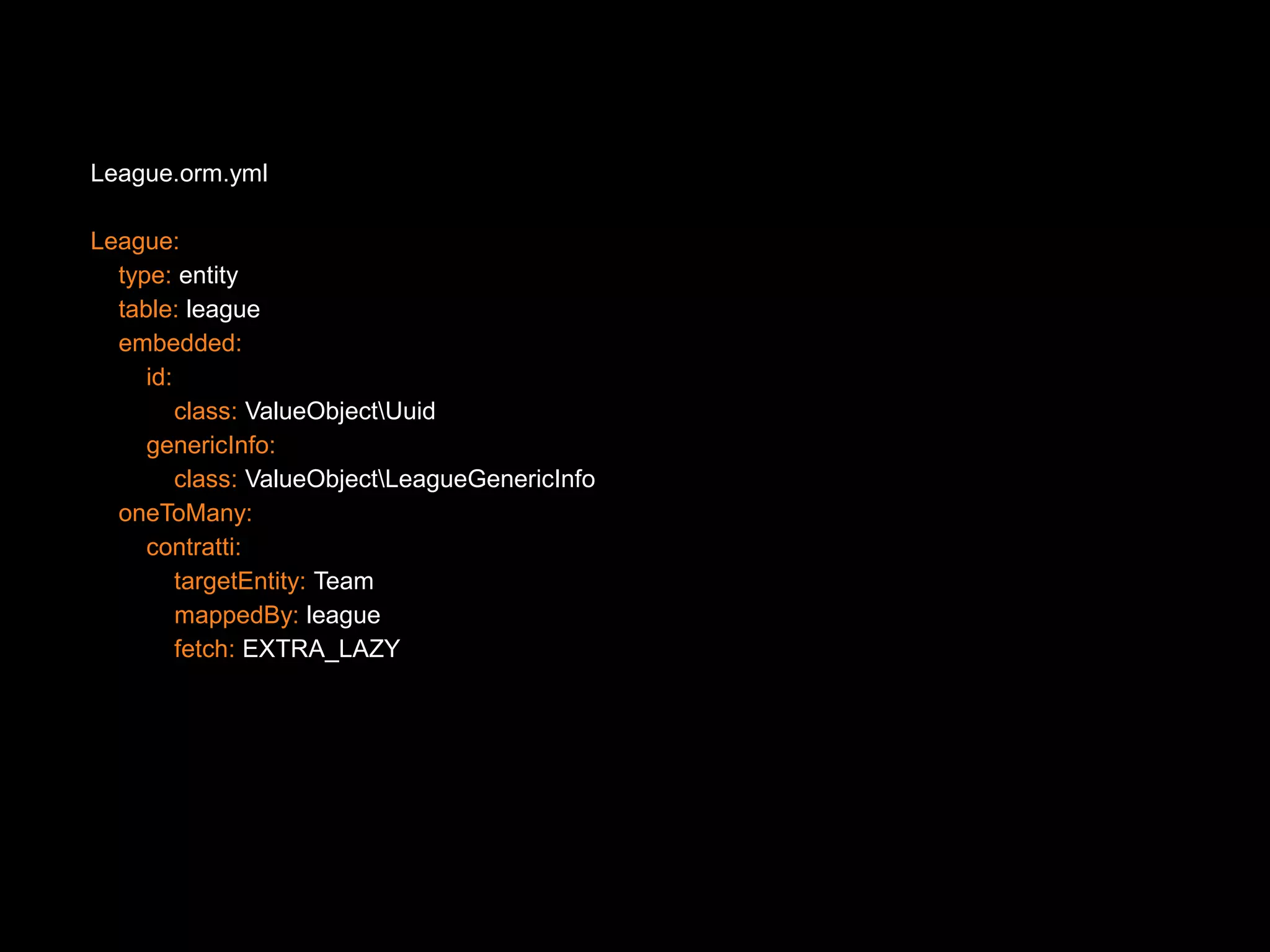 League.orm.yml League: type: entity table: league embedded: id: class: ValueObjectUuid genericInfo: class: ValueObjectLeagueGenericInfo oneToMany: contratti: targetEntity: Team mappedBy: league fetch: EXTRA_LAZY 