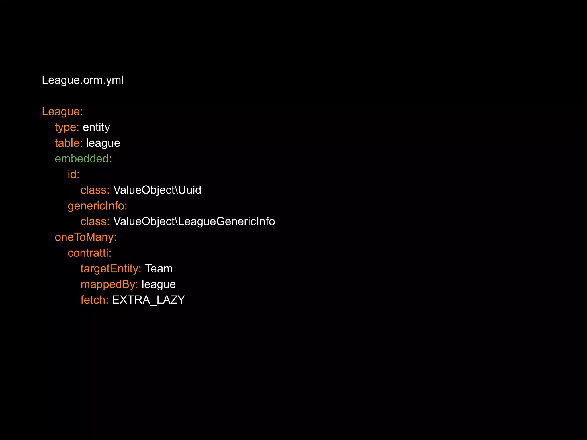 League.orm.yml League: type: entity table: league embedded: id: class: ValueObjectUuid genericInfo: class: ValueObjectLeagueGenericInfo oneToMany: contratti: targetEntity: Team mappedBy: league fetch: EXTRA_LAZY 