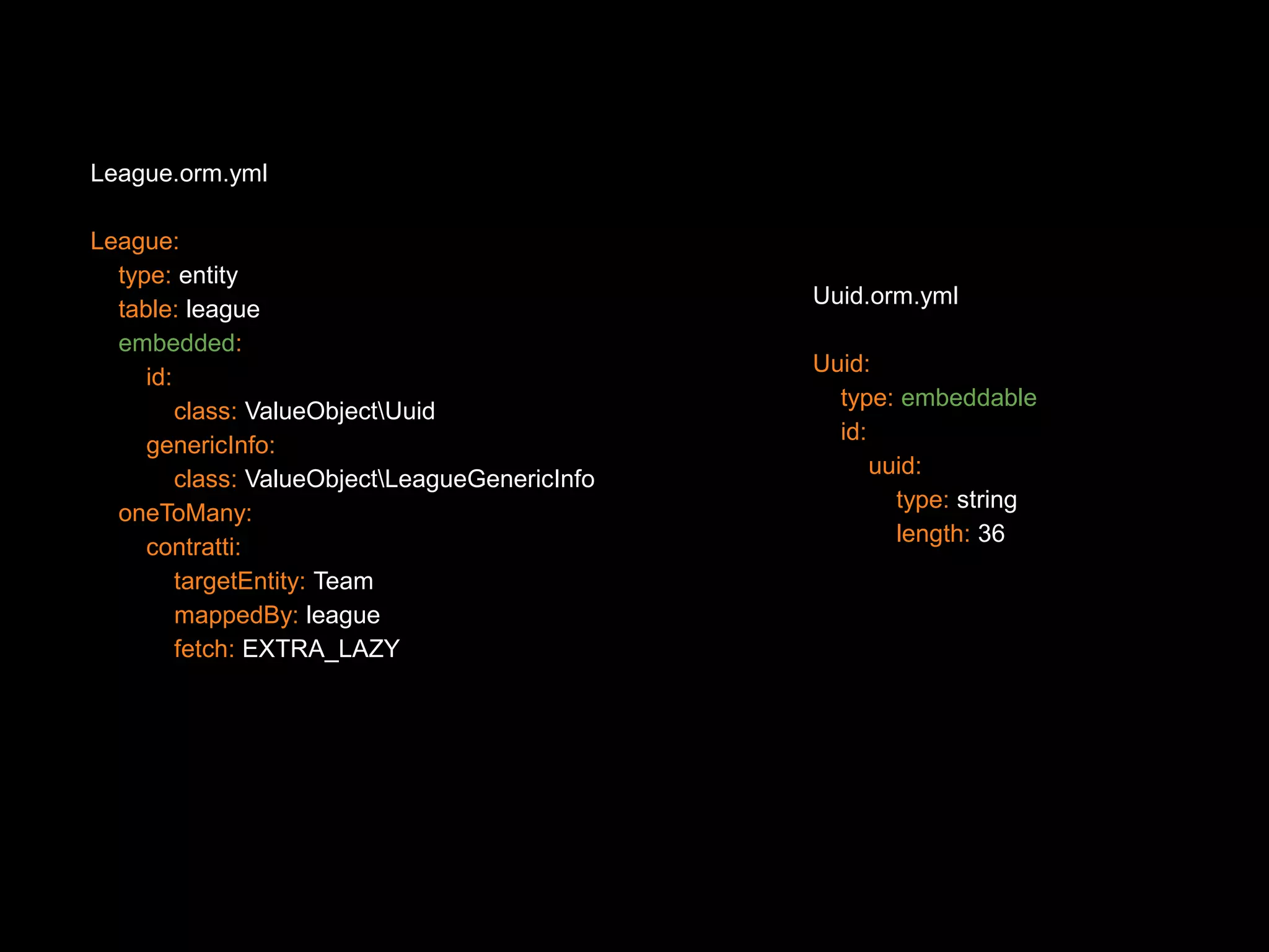 League.orm.yml League: type: entity table: league embedded: id: class: ValueObjectUuid genericInfo: class: ValueObjectLeagueGenericInfo oneToMany: contratti: targetEntity: Team mappedBy: league fetch: EXTRA_LAZY Uuid.orm.yml Uuid: type: embeddable id: uuid: type: string length: 36 