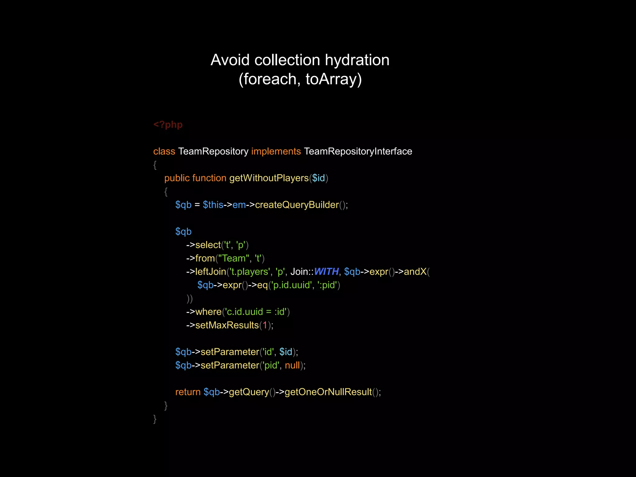 Avoid collection hydration (foreach, toArray) <?php class TeamRepository implements TeamRepositoryInterface { public function getWithoutPlayers($id) { $qb = $this->em->createQueryBuilder(); $qb ->select('t', 'p') ->from("Team", 't') ->leftJoin('t.players', 'p', Join::WITH, $qb->expr()->andX( $qb->expr()->eq('p.id.uuid', ':pid') )) ->where('c.id.uuid = :id') ->setMaxResults(1); $qb->setParameter('id', $id); $qb->setParameter('pid', null); return $qb->getQuery()->getOneOrNullResult(); } } 