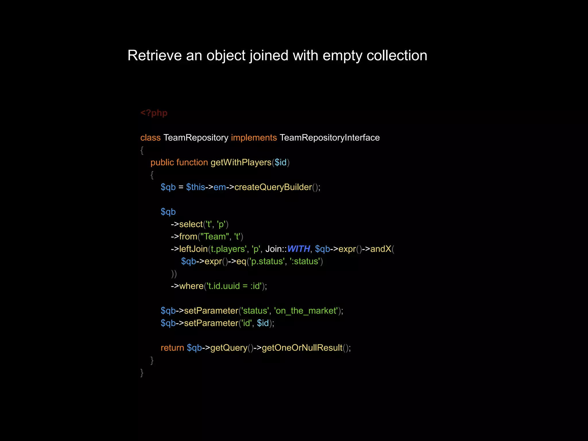 Retrieve an object joined with empty collection <?php class TeamRepository implements TeamRepositoryInterface { public function getWithPlayers($id) { $qb = $this->em->createQueryBuilder(); $qb ->select('t', 'p') ->from("Team", 't') ->leftJoin(t.players', 'p', Join::WITH, $qb->expr()->andX( $qb->expr()->eq('p.status', ':status') )) ->where('t.id.uuid = :id'); $qb->setParameter('status', 'on_the_market'); $qb->setParameter('id', $id); return $qb->getQuery()->getOneOrNullResult(); } } 