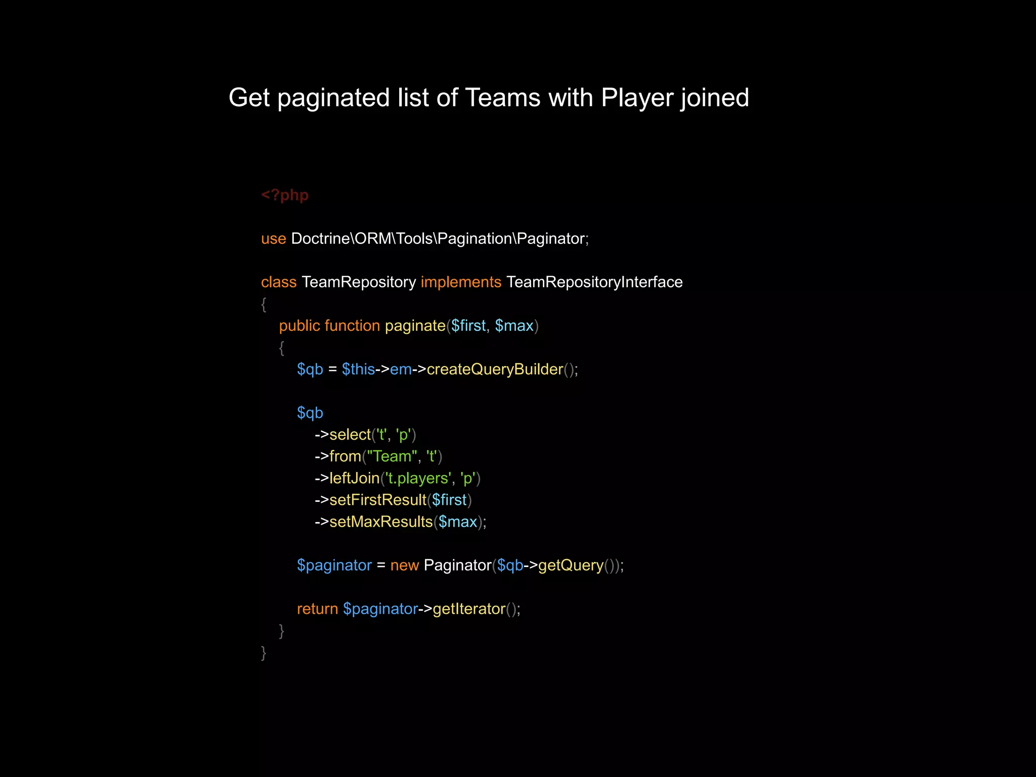 Get paginated list of Teams with Player joined <?php use DoctrineORMToolsPaginationPaginator; class TeamRepository implements TeamRepositoryInterface { public function paginate($first, $max) { $qb = $this->em->createQueryBuilder(); $qb ->select('t', 'p') ->from("Team", 't') ->leftJoin('t.players', 'p') ->setFirstResult($first) ->setMaxResults($max); $paginator = new Paginator($qb->getQuery()); return $paginator->getIterator(); } } 