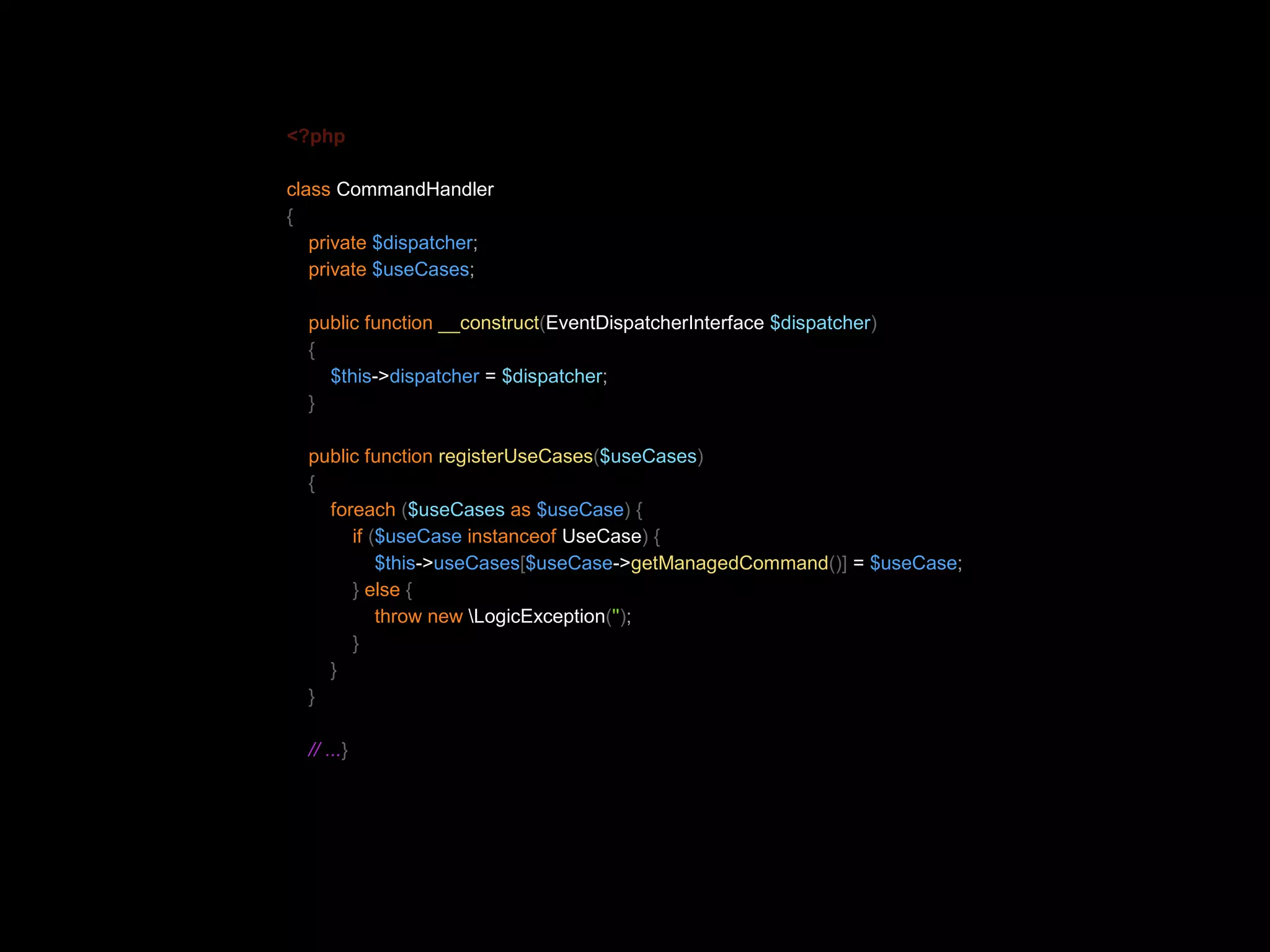 <?php class CommandHandler { private $dispatcher; private $useCases; public function __construct(EventDispatcherInterface $dispatcher) { $this->dispatcher = $dispatcher; } public function registerUseCases($useCases) { foreach ($useCases as $useCase) { if ($useCase instanceof UseCase) { $this->useCases[$useCase->getManagedCommand()] = $useCase; } else { throw new LogicException(''); } } } // ...} 