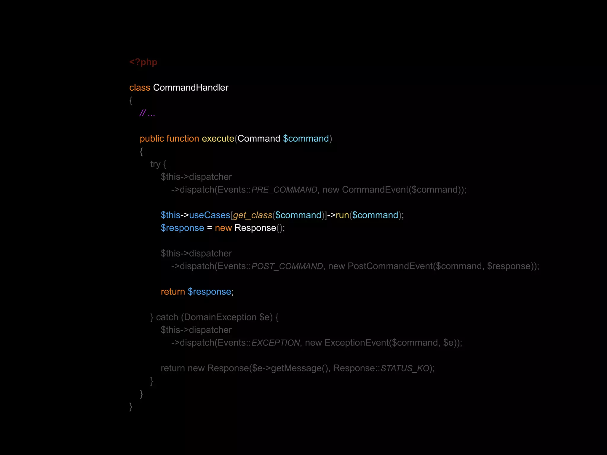 <?php class CommandHandler { // ... public function execute(Command $command) { try { $this->dispatcher ->dispatch(Events::PRE_COMMAND, new CommandEvent($command)); $this->useCases[get_class($command)]->run($command); $response = new Response(); $this->dispatcher ->dispatch(Events::POST_COMMAND, new PostCommandEvent($command, $response)); return $response; } catch (DomainException $e) { $this->dispatcher ->dispatch(Events::EXCEPTION, new ExceptionEvent($command, $e)); return new Response($e->getMessage(), Response::STATUS_KO); } } } 