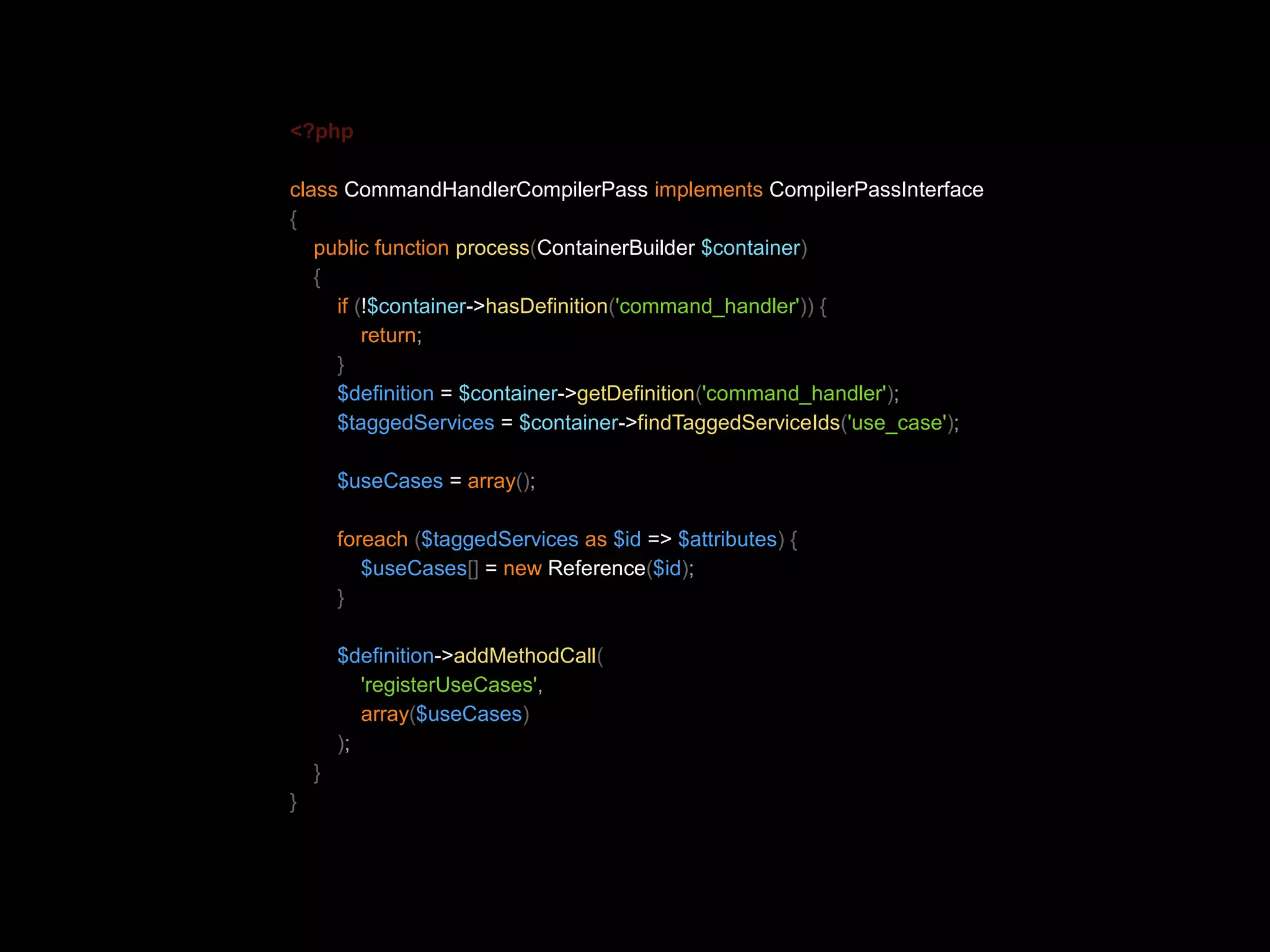 <?php class CommandHandlerCompilerPass implements CompilerPassInterface { public function process(ContainerBuilder $container) { if (!$container->hasDefinition('command_handler')) { return; } $definition = $container->getDefinition('command_handler'); $taggedServices = $container->findTaggedServiceIds('use_case'); $useCases = array(); foreach ($taggedServices as $id => $attributes) { $useCases[] = new Reference($id); } $definition->addMethodCall( 'registerUseCases', array($useCases) ); } } 