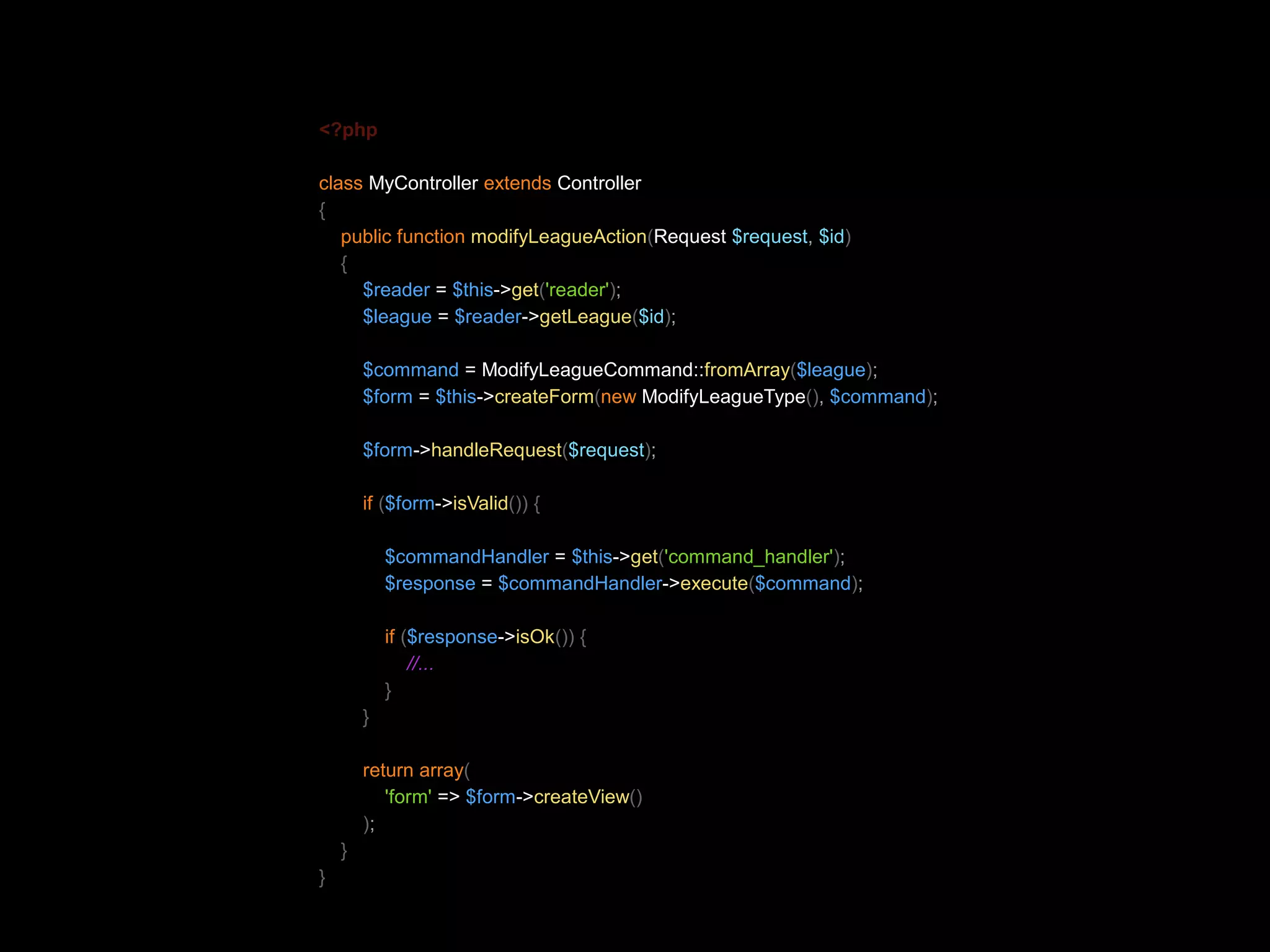 <?php class MyController extends Controller { public function modifyLeagueAction(Request $request, $id) { $reader = $this->get('reader'); $league = $reader->getLeague($id); $command = ModifyLeagueCommand::fromArray($league); $form = $this->createForm(new ModifyLeagueType(), $command); $form->handleRequest($request); if ($form->isValid()) { $commandHandler = $this->get('command_handler'); $response = $commandHandler->execute($command); if ($response->isOk()) { //... } } return array( 'form' => $form->createView() ); } } 