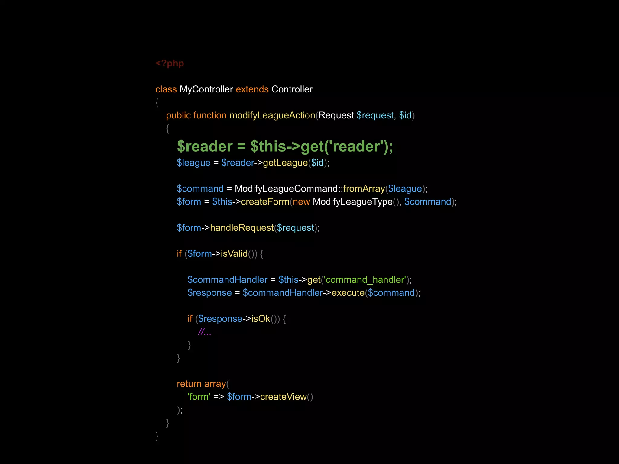 <?php class MyController extends Controller { public function modifyLeagueAction(Request $request, $id) { $reader = $this->get('reader'); $league = $reader->getLeague($id); $command = ModifyLeagueCommand::fromArray($league); $form = $this->createForm(new ModifyLeagueType(), $command); $form->handleRequest($request); if ($form->isValid()) { $commandHandler = $this->get('command_handler'); $response = $commandHandler->execute($command); if ($response->isOk()) { //... } } return array( 'form' => $form->createView() ); } } 
