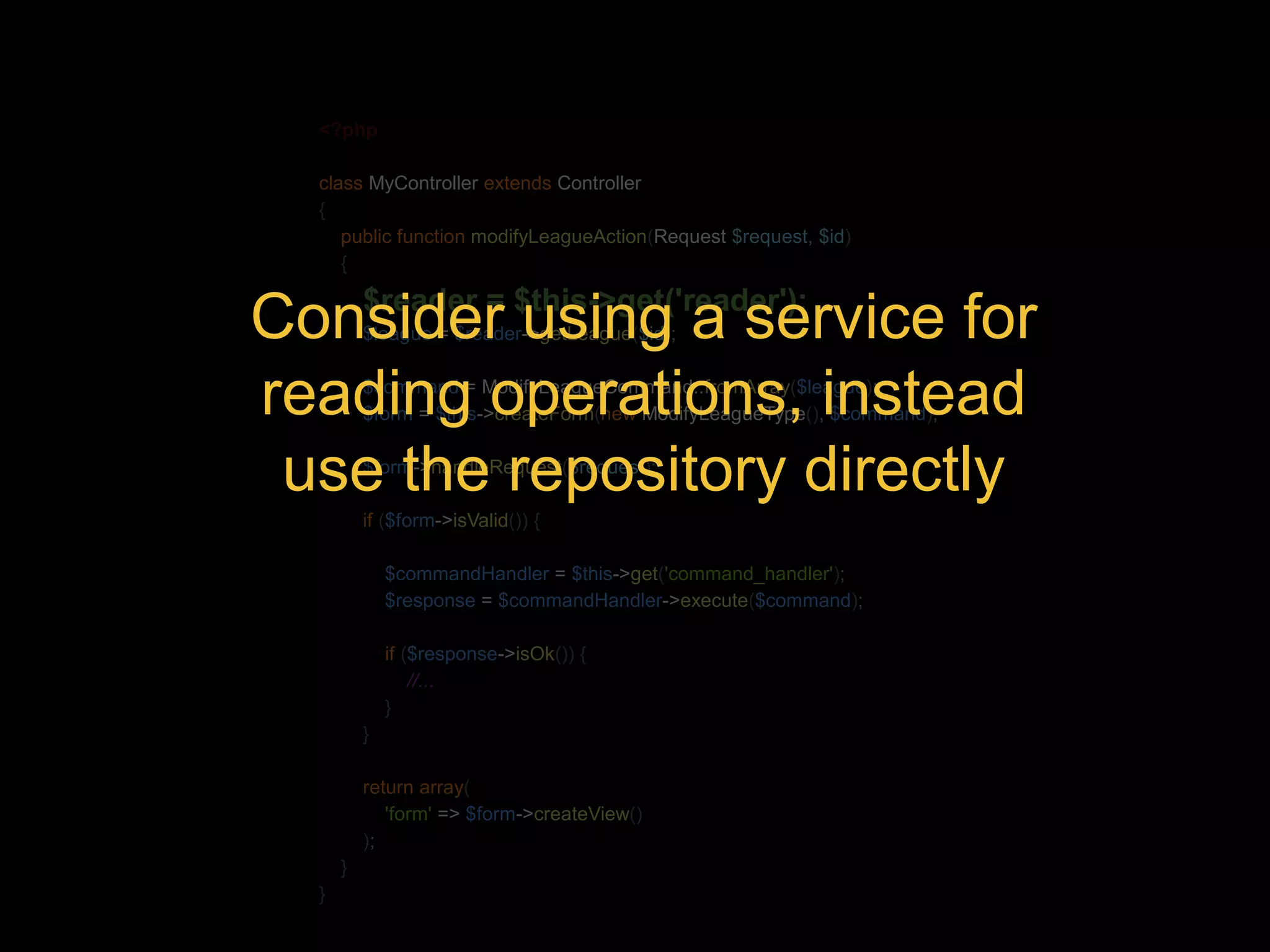 <?php class MyController extends Controller { public function modifyLeagueAction(Request $request, $id) { $reader = $this->get('reader'); Consider using a service for $league = $reader->getLeague($id); reading $command = ModifyLeagueCommand::operations, fromArray($league); instead $form = $this->createForm(new ModifyLeagueType(), $command); use $form->the handleRequest($repository request); directly if ($form->isValid()) { $commandHandler = $this->get('command_handler'); $response = $commandHandler->execute($command); if ($response->isOk()) { //... } } return array( 'form' => $form->createView() ); } } 