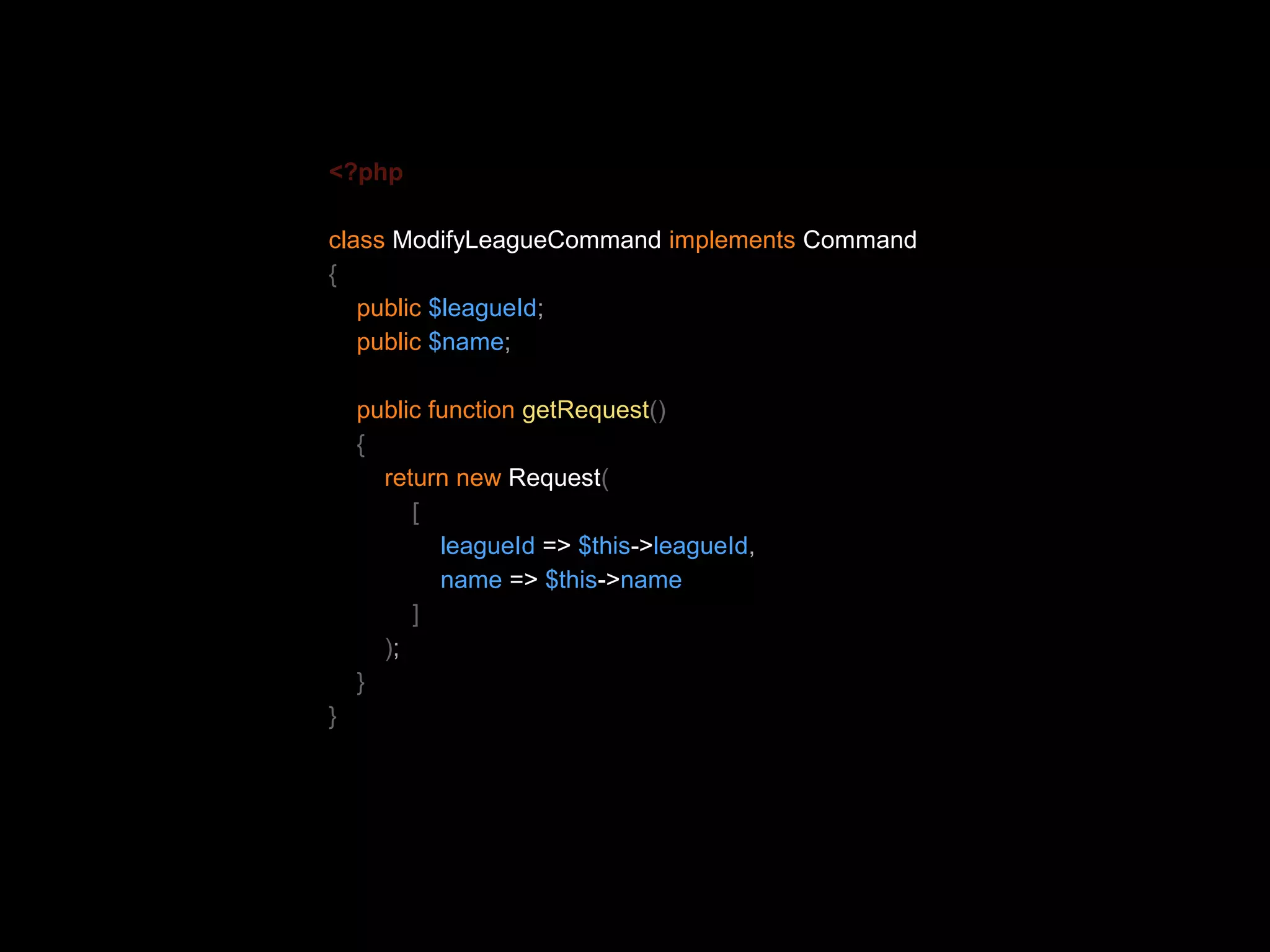 <?php class ModifyLeagueCommand implements Command { public $leagueId; public $name; public function getRequest() { return new Request( [ leagueId => $this->leagueId, name => $this->name ] ); } } 