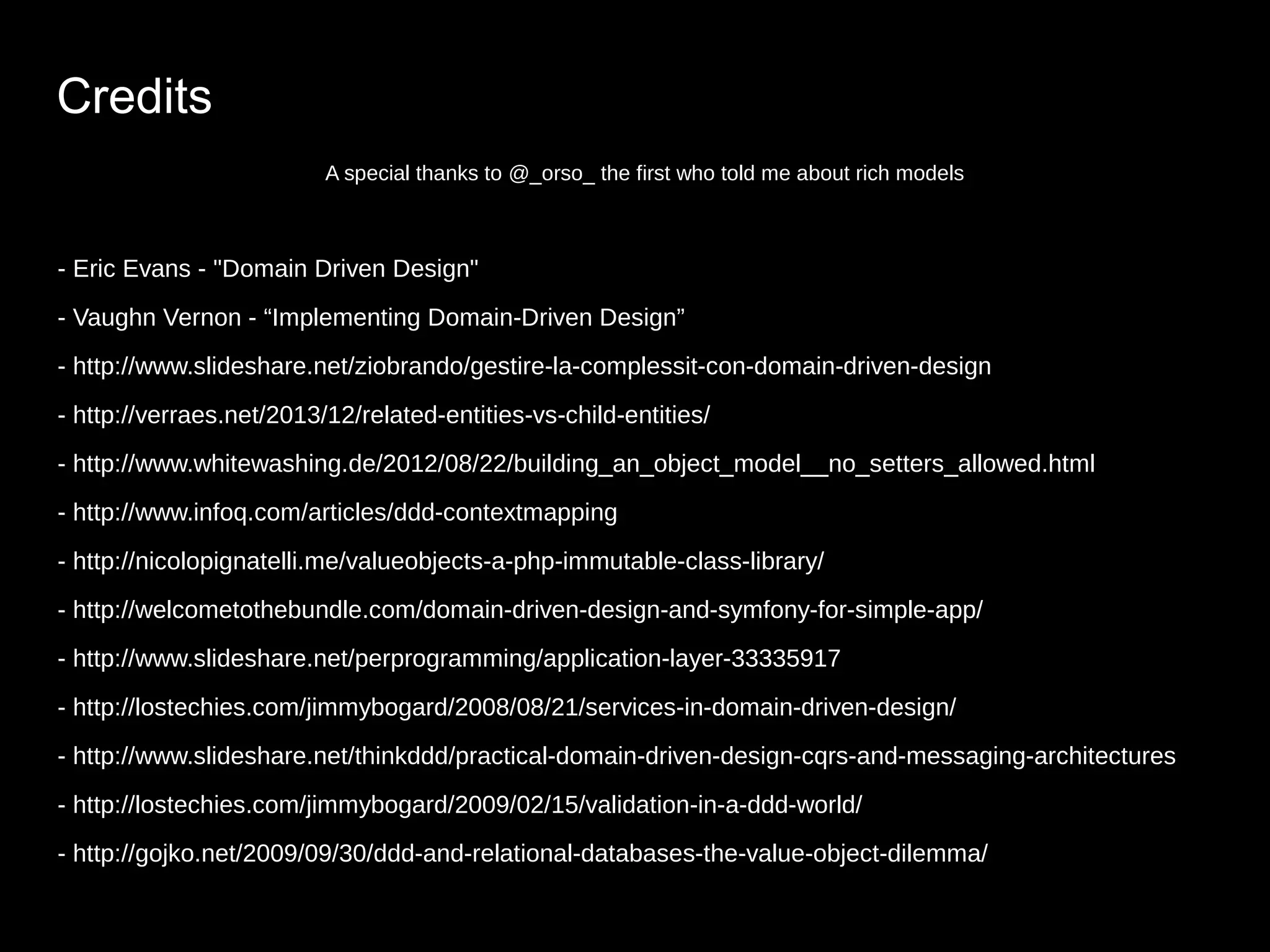 Credits A special thanks to @_orso_ the first who told me about rich models - Eric Evans - "Domain Driven Design" - Vaughn Vernon - “Implementing Domain-Driven Design” - http://www.slideshare.net/ziobrando/gestire-la-complessit-con-domain-driven-design - http://verraes.net/2013/12/related-entities-vs-child-entities/ - http://www.whitewashing.de/2012/08/22/building_an_object_model__no_setters_allowed.html - http://www.infoq.com/articles/ddd-contextmapping - http://nicolopignatelli.me/valueobjects-a-php-immutable-class-library/ - http://welcometothebundle.com/domain-driven-design-and-symfony-for-simple-app/ - http://www.slideshare.net/perprogramming/application-layer-33335917 - http://lostechies.com/jimmybogard/2008/08/21/services-in-domain-driven-design/ - http://www.slideshare.net/thinkddd/practical-domain-driven-design-cqrs-and-messaging-architectures - http://lostechies.com/jimmybogard/2009/02/15/validation-in-a-ddd-world/ - http://gojko.net/2009/09/30/ddd-and-relational-databases-the-value-object-dilemma/ 