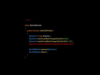 <?php 
class SomeService 
{ 
public function doStuffOnEdit() 
{ 
$anemic = new Anemic(); 
$anemic->setCouldBeChangedAnytime('abc'); 
$anemic->setShouldBeChangedOnlyOnEdit(‘123’); 
$anemic->setShouldNotChangeAfterCreation('def'); 
$unitOfWork->persist($anemic); 
$unitOfWork->flush(); 
} 
} 
 