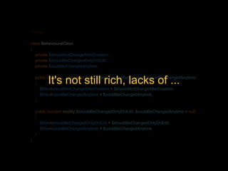 <?php 
class BehaviouralClass 
{ 
private $shouldNotChangeAfterCreation; 
private $shouldBeChangedOnlyOnEdit; 
private $couldBeChangedAnytime; 
It's not still rich, lacks of ... 
public function __construct($shouldNotChangeAfterCreation, $couldBeChangedAnytime) 
{ 
$this->shouldNotChangeAfterCreation = $shouldNotChangeAfterCreation; 
$this->couldBeChangedAnytime = $couldBeChangedAnytime; 
} 
public function modify($shouldBeChangedOnlyOnEdit, $couldBeChangedAnytime = null) 
{ 
$this->shouldBeChangedOnlyOnEdit = $shouldBeChangedOnlyOnEdit; 
$this->couldBeChangedAnytime = $couldBeChangedAnytime; 
} 
} 
 