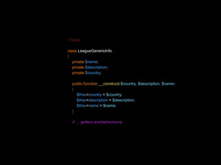 <?php 
class LeagueGenericInfo 
{ 
private $name; 
private $description; 
private $country; 
public function __construct($country, $description, $name) 
{ 
$this->country = $country; 
$this->description = $description; 
$this->name = $name; 
} 
// … getters and behaviours} 
 