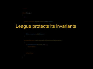 <?php 
class League 
{ 
// ... 
public function registerTeam(Team $team) 
{ 
if (!$this->canLeagueAcceptAnotherRegistration()) { 
League protects its invariants 
throw new DomainException('Not more places available'); 
} 
$this->teams->add($team); 
} 
private function canLeagueAcceptAnotherRegistration() 
{ 
if ($this->teams->count() == 8) { 
return false; 
} 
return true; 
} 
} 
 