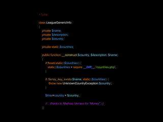 <?php 
class LeagueGenericInfo 
{ 
private $name; 
private $description; 
private $country; 
private static $countries; 
public function __construct($country, $description, $name) 
{ 
if(!isset(static::$countries)) { 
static::$countries = require __DIR__.'/countries.php'; 
} 
if (!array_key_exists($name, static::$countries)) { 
throw new UnknownCountryException($country); 
} 
$this->country = $country; 
// .. thanks to Mathias Verraes for “Money” ;-) 
}} 
 