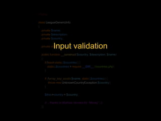 <?php 
class LeagueGenericInfo 
{ 
private $name; 
private $description; 
private $country; 
Input validation 
private static $countries; 
public function __construct($country, $description, $name) 
{ 
if(!isset(static::$countries)) { 
static::$countries = require __DIR__.'/countries.php'; 
} 
if (!array_key_exists($name, static::$countries)) { 
throw new UnknownCountryException($country); 
} 
$this->country = $country; 
// .. thanks to Mathias Verraes for “Money” ;-) 
}} 
 