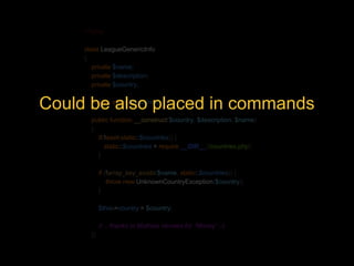 <?php 
class LeagueGenericInfo 
{ 
private $name; 
private $description; 
private $country; 
Could be private static also $countries; 
placed in commands 
public function __construct($country, $description, $name) 
{ 
if(!isset(static::$countries)) { 
static::$countries = require __DIR__.'/countries.php'; 
} 
if (!array_key_exists($name, static::$countries)) { 
throw new UnknownCountryException($country); 
} 
$this->country = $country; 
// .. thanks to Mathias Verraes for “Money” ;-) 
}} 
 